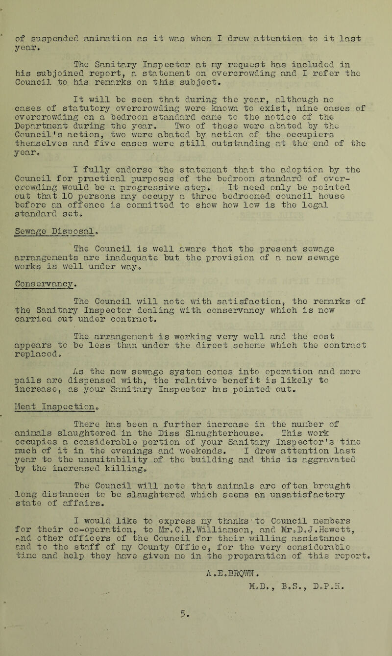 of suspended animation as it was when I drew .attention to it last year. The Sanitary Inspector at ny request has included in his subjoined report, a statement on overcrowding and I refer the Council to his renarks on this subject. It will be seen that during the year, although no cases of statutory overcrowding wore known to exist, nine cases of overcrowding on a bedroon standard cane to the notice of the Department during the year. Two of these were abated by the Council's action, two were abated by action of the occupiers themselves and five cases were still outstanding at the end of the year. I fully endorse the statement that the adoption by the Council for practical purposes of the bedroon standard of over- crowding would be a progressive step. It need only be pointed out that 10 persons nay occupy a three bedrooned council house before an offence is committed to show how low is the legal standard set. Sewage Disposal, The Council is well aware that the present sewage arrangements are inadequate but the provision of a new sewage works is well under way* Conservancy. The Council will note with satisfaction, the remarks of the Sanitary Inspector dealing with, conservancy which is now carried out under contract. The arrangement is working very well and the cost appears to be less than under the direct scheme which the contract replaced. As the new sewage system comes into operation and more pails are dispensed with, the relative benefit is likely to increo.se, as your Sanitary Inspector has pointed out. Heat Inspection. There has been a further increase in the number of animals slaughtered in the Diss Slaughterhouse. This work occupies a considerable portion of your Sanitary Inspector's time much of it in the evenings and weekends. I drew attention last yee,r to the unsuitability of the building and this is aggravated by the increased killing. The Council will note that animals are often brought long distances to be slaughtered which seems an unsatisfactory state of affairs. I would like to express my thanks’to Council members for their co-operation, to Mr.C.R.Williamson, and Mr,D.J.Hewett, n,nd other officers of the Council for their willing assistance and to the staff of ny County Office, for the very considerable time and help they have given me in the preparation of this report. A.E.BRQWN.