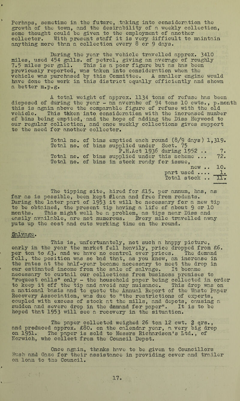 Perhaps, sometime in the future, talking into consideration the growth of the town, and the desirability of a weekly collection, some thought could be given to the employment of another collector. With present staff it is very difficult to maintain anything more than a collection every 8 or 9 days. During the year the vehicle travelled approx. 3410 miles, used 454 galls, of petrol, giving an average of roughly 7.5 miles per gall. This is a poor figure but as has been previously reported, was taken into consideration when the vehicle was purchased by this Committee. A smaller engine would have done the work in this district equally efficiently and shown a better m.p.g. A total weight of approx. 1134 tons of refuse has been disposed of during the year - an averahe of 94 tons 10 cwts. , p.month this is again above the comparable figure of refuse with the old vehicle. This tkkeninto consideration with the increased number of bins being emptied,-and the hope of adding the Diss Hoywood to our regular collection, and once weekly collections gives support to the need for another collector. Total no. of bins emptied each round (8/9 days) 1,319* Total no. of bins supplied under Sect. 75 P.H.Act 1936 during 1952 .. 7. Total no. of bins supplied under this scheme ... 72. Total no. of bins in stock ready for issue, new/ . . 10. part used .... 1, Total stock .. TIT The tipping site, hired for £15. per annum, has, as far as is possible, been kept Clean and free from rodents. During the later part of 1953 it will be necessary for a new tip to be obtained, the present tip having a life of about 9 or 10 months. This might well be a problem, as tips near Diss and ea,sily available, are not numerous. Every mile travelled away puts up the cost and cuts working time on the round. Salvage. This is, unfortunately, not such a happy picture, early in the year the market fell heavily, price dropped from £6. per ton to £3. and we have no control over prices. The demand fell, the position was so bad that, as you know/, an increase in the rates at the half-year became necessary to meet the drop in our estimated income from the sale of salvage. It became necessary to curtail our collections from business premises to request calls only - the household paper being collected in order to keep it off the tip and avoid a,ny nuisance. This drop was on a national basis and to quote the Annual Report of the Waste Paper Recovery Association, was due to the restrictions of exports, coupled with excess of stock at the mills, and depots, causing 0, sudden and severe drop in the demand for paper. It is to be hoped that 1953 will see a recovery in the situation. The paper collected weighed 26 ton 12 cwt. 3 qrs., and produced approx. £80. on the calendar year, a very big drop on 1951. The paper is sold to Messrs Richardson's Ltd., of Norwich, who collect from the Council Depot. Once again, thanks have to be given to Councillors Rush and Daze for their assistance in providing cover and trailer on loan to the Council.