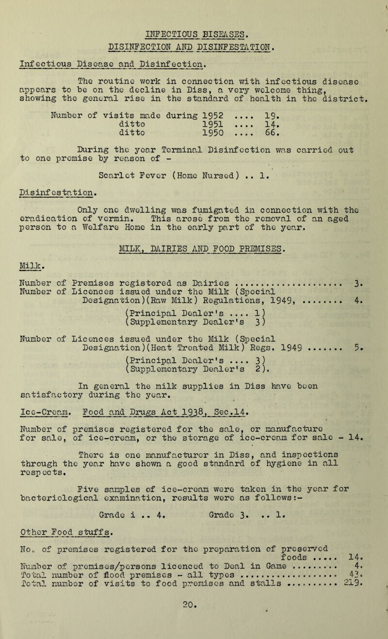 DISINFECTION AND DISINFESTATION. i Infectious Disease and Disinfection. The routine work in connection with infectious disease appears to he on the decline in Diss, a very welcome thing, showing the general rise in the standard of health in the district. Number of visits made during 1952 .... 19. ditto 1951 .... 14. ditto 1950 .... 66. During the year Terminal Disinfection was carried out to one premise by reason of - Scarlet Fever (Home Nursed) .. 1. D.isinf esta,tion. Only one dwelling was fumigated in connection with the eradication of vermin. This arose from the removal of an aged person to a Welfare Home in the early part of the year. MILK, DAIRIES AND FOOD PREMISES. Milk. Number of Premises registered as Dairies .......... . 3. Number of Licences issued under the Milk (Special Designation)(Raw Milk) Regulations, 1949, 4. (Principal Dealer's .... 1) (Supplementary Dealer's 3) Number of Licences issued under the Milk (Special Designation)(Heat Treated Milk) Regs. 1949 5* (Principal Dealer's .... 3) (Supplementary Dealer's 2)„ In general the milk supplies in Diss have been satisfactory during the year. Ice-Cream. Food and Drugs Act 1938, Sec.14. Number of premises registered for the sale, or manufacture for sale, of ice-cream, or the storage of ice-cream for sale - 14. There is one manufacturer in Diss, and inspections through the year have shown a good standard of hygiene in all respects. Five samples of ice-cream were taken in the year for bacteriological examination, results were as follows Grade i .. 4. Grade 3. .. 1. Other Food stuffs. Nou of premises registered for the preparation of preserved foods 14. Number of prenises/persons licenced to Deal in Game 4. Total number of flood premises - all types 43. Total number of visits to food premises and stalls 219.