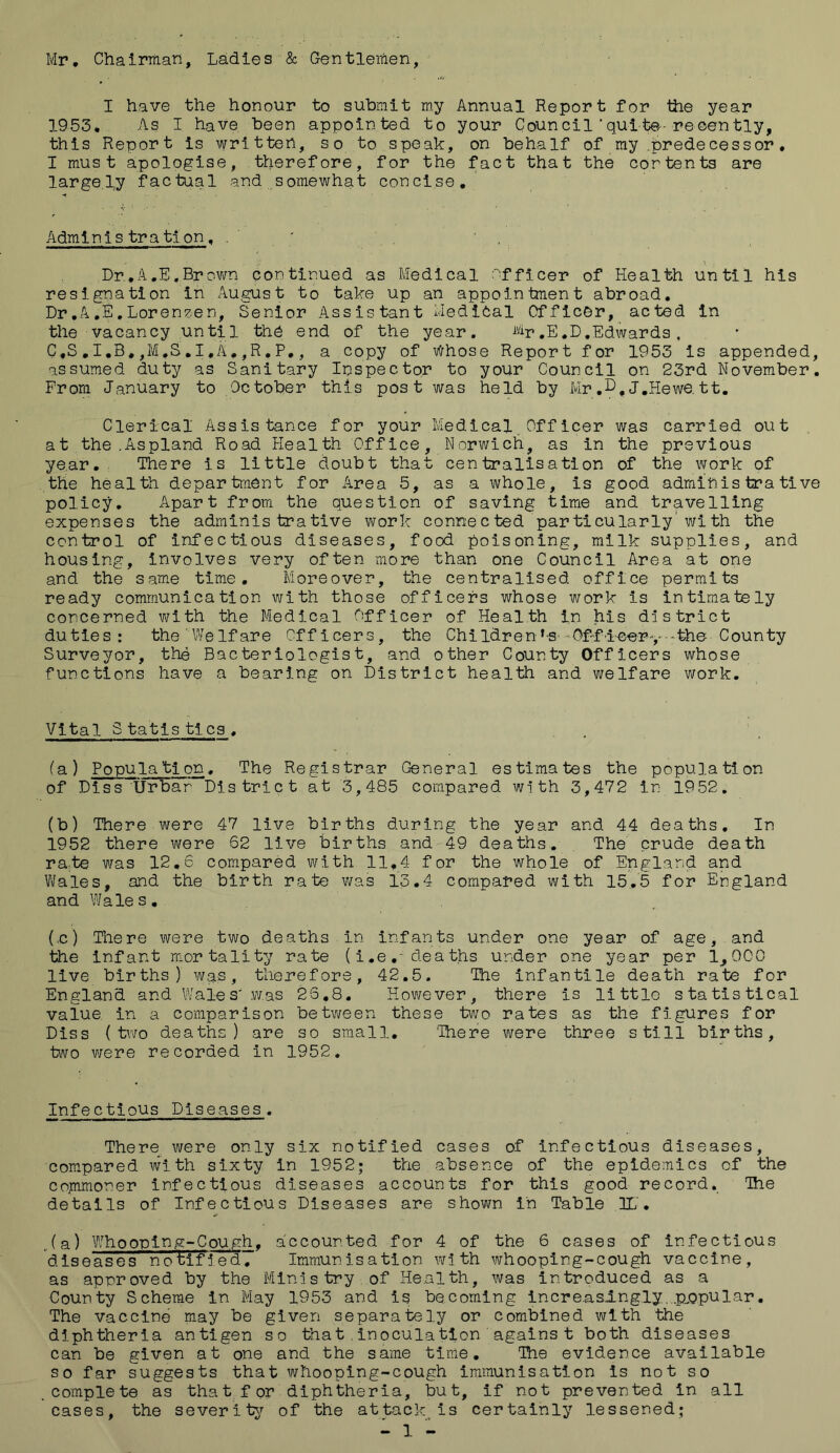 Mr. Chairman, Ladies & Gentlemen, I have the honour to submit my Annual Report for the year 1953, As I have been appointed to your Coun cil * quite- re oen tly, this Report is written, so to speak, on behalf of my brede ces sor. I must apologise, therefore, for the fact that the cor tents are largely factual and somewhat concise. Admin 1 s tra tlon, . Dr.A.E,Brown continued as Medical nfficer of Health until his resignation in August to take up an appointment abroad. Dr.A.E.Lorenpen, Senior Assistant Medical Officer, acted in the vacancy until the end of the year. %>.E.D.Edwards, C,S.I.B,,M.S.I.A.,R.P., a copy of Whose Report for 1953 is appended, assumed duty as Sanitary Inspector to your Council on 23rd November. From January to October this post was held by Mr j.Hewe. tt. Clerical Assistance for your Medical Officer was carried out at the.Aspland Road Health Office, Norwich, as in the previous year. There is little doubt that centralisation of the work of the health department for Area 5, as a whole, is good administrative policy. Apart from the question of saving time and travelling expenses the administrative work conne c ted par ticularly ’ wi th the control of infectious diseases, food poisoning, milk supplies, and housing, involves very often more than one Council Area at one and the same time. Moreover, the centralised office permits ready communication with those officers whose work is intimately concerned with the Medical Officer of Health in his district duties: the Welfare Officers, the Children’s -Offleerv -the County Surveyor, the Bacteriologist, and other County Officers whose functions have a bearing on District health and welfare work. Vital Statistics. (a) Populatjon. The Registrar General estimates the population of Diss Urbar District at 3,485 compared with 3,472 in 1952. (b) There were 47 live births during the year and 44 deaths. In 1952 there were 62 live births and 49 deaths. The crude death ra;te was 12.6 compared with 11,4 for the whole of England and Wales, and the birth rate was 13.4 compared with 15.5 for England and Wales. (.c) There were two deaths in infants under one year of age, and the infant mortality rate (i.e.- deaths under one year per 1,000 live births) was, therefore, 42.5. The infantile death rate for England and Wales'was 26.8. However, there is little statistical value in a comparison between these two rates as the figures for Diss (two deaths) are so small. 'There were three still births, two were recorded in 1952. Infectious Diseases. There were only six notified cases of infectious diseases, compared with sixty in 1952; the absence of the epidemics of the commoner infectious diseases accounts for this good record. The details of Infectious Diseases are shown in Table .21' • (a) Whooping-Cough, accounted for 4 of the 6 cases of infectious diseases notified. Immunisation with whooping-cough vaccine, as approved by the Ministry of Health, was introduced as a County Scheme In May 1953 and is becoming increasingly.popular. The vaccine may be given separately or combined with the diphtheria antigen so that , Inoculation agains t both diseases can be given at one and the same time. The evidence available so far suggests that whooping-cough immunisation is not so .complete as tha t f or diphtheria, but, if not prevented in all cases, the severi ty of the attack is certainly lessened;