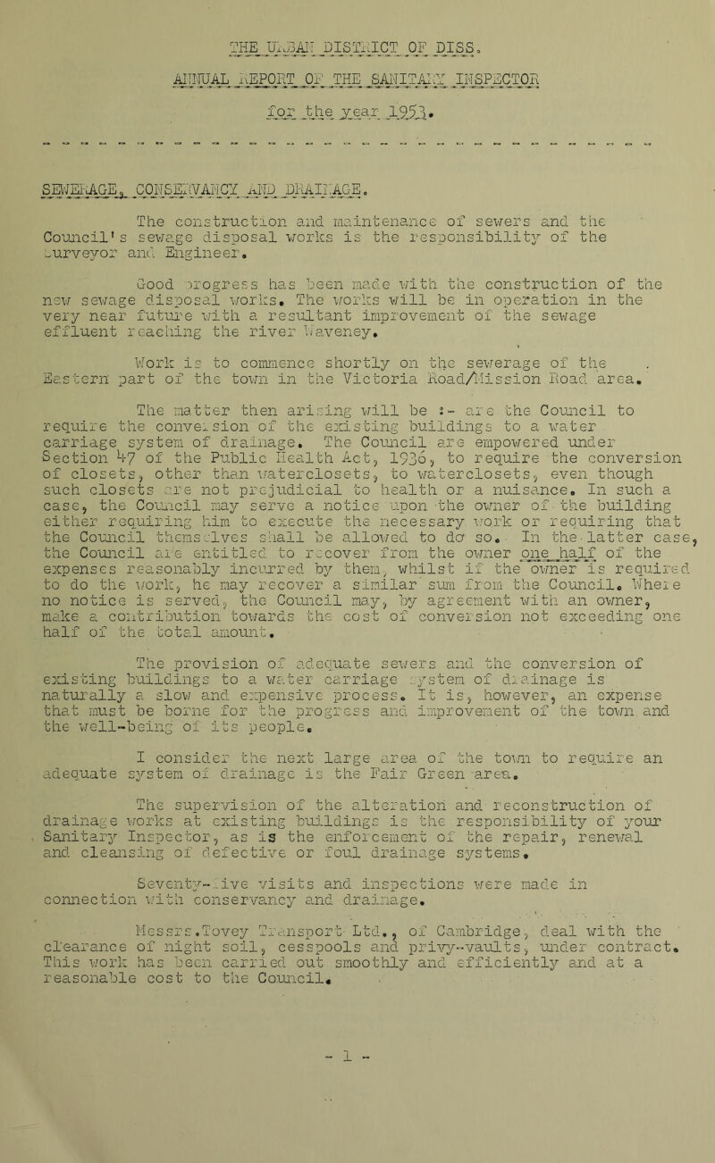 MM.JAL THE URBAN DISTRICT OF DIGS. ^ xiEPOitT OF .THE .SAHITAl.Y INSPECTOR for the yjs&r Ai5Jl* SEWERAGE, OirSilWAlCI yWD JDHAirAGE. The construction and maintenance of sewers and the Council's sewage disposal works is the responsibility of the surveyor and Engineer. Good progress has been made with the construction of the new sewage disposal works. The works will be in operation in the very near future with a resultant improvement of the sewage effluent reaching the river Waveney. Work is to commence shortly on the sewerage of the Eastern part of the town in the Victoria Road/Mission Road area. The matter then arising will be s- are the Council to require the conversion of the existing buildings to a water carriage system of drainage. The Council are empowered under Section 47 of the Public Health Act, 19365 to require the conversion of closets? other than waterclosets, to waterclosets, even though such closets are not prejudicial to health or a nuisance. In such a case, the Council may serve a notice upon 'the owner of■the building either requiring him to execute the necessary work or requiring that the Council themselves shall be allowed to do so. In the-latter case the Council are entitled to recover from the owner one half of the expenses reasonably incurred by them, whilst if the owner is required to do the work, he may recover a similar sum from the Council. Where no notice is served, the Council may, by agreement with an owner, make a contribution towards the cost of conversion not exceeding one half of the total amount. The provision of adequate sewers and the conversion of existing buildings to a water carriage system of drainage is naturally a slow and expensive process. It is, however, an expense that must be borne for the progress and improvement of the town and the well-being of its people. I consider the next large area of the town to require an adequate system of drainage is the Fair Green -area. The supervision of the alteration and reconstruction of drainage works at existing buildings is the responsibility of your Sanitary Inspector, as is the enforcement of the repair, renewal and cleansing of defective or foul drainage systems. Seventy-live visits and inspections were made in connection with conservancy and drainage. Messrs.Tovey Transport- Ltd., of Cambridge, deal with the clearance of night soil, cesspools and privy-vaults, under contract. This work has been carried out smoothly and efficiently and at a reasonable cost to the Council.