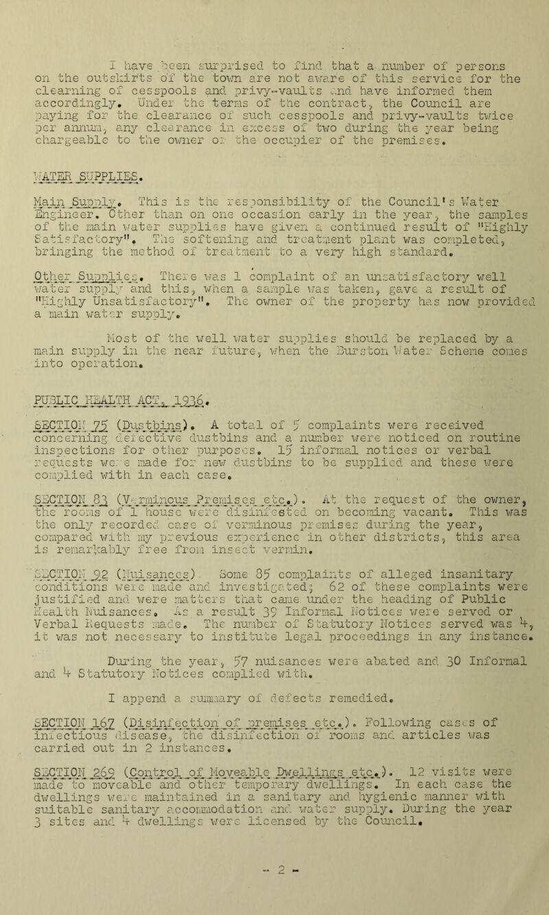 on the outskirts of the town are not aware of this service for the clearning of cesspools and privy-vaults and have informed them accordingly* Under the terms of the contract,, the Council are paying for the clearance of such cesspools and privy-vaults twice per annum, any clearance in excess of two during the year being chargeable to the owner o:: the occupier of the premises* UATER JUPPLJjCS. Plain ^.Supply;* This is the responsibility of the Council's Water Engineer. Other than on one occasion early in the year, the samples of the main water supplies have given a continued result of Highly Satisfactory* The softening and treatment plant was completed, bringing the method of treatment to a very high standard. Other Supplies, There was 1 complaint of an unsatisfactory well water supply and this, when a sample was taken, gave a result of Highly Unsatisfactory. The owner of the property has now provide a main water supply* Most of the well water supplies should be replaced by a main supply in the near future, when the Burston Water Scheme comes into operation, PUIBLICJiEALTH, ACT_?. 1,9,36. SECTION 75 (Dustbins)* A total of 5 complaints were received concerning defective dustbins and a number were noticed on routine inspections for other purposes. Ip informal notices or verbal requests we: e made for new dustbins to be supplied and these were complied with in each case* SECTION.8^ (Verminous ?remises etc,). At the request of the owner, the rooms of 1 house were disinfested on becoming vacant* This was the only recorded case of verminous premises during the year, compared with my previous experience in other districts, this area is remarkably free from insect vermin* SECTIjONJ22 (lluisapiccgs) Some 35 complaints of alleged insanitary conditions were made and investigated; 62 of these complaints were justified and were matters that came under the heading of Public Health Nuisances# As a result 39 Informal Notices were served or Verbal Hequests made* The number of Statutory Notices served was b it was not necessary to institute legal proceedings in any instance During the year, 57 nuisances were abs-ted and 30 Informal and b Statutory Notices complied with. I append a summary of defects remedied* _SECT 1011 l&Z (Disinfection of premises etc*). Following cases of infectious disease, the disinfection of rooms and articles was carried out in 2 instances. SECTIOI'J 26% (Control of Moveable Dwellings etc*). 12 visits were madeTo moveable- Tncfother temporary dwellings. In each case the dwellings were maintained in a sanitary end hygienic manner with suitable sanitary accommodation and water supply* During the year 3 sites and b dwellings were licensed by the Council,