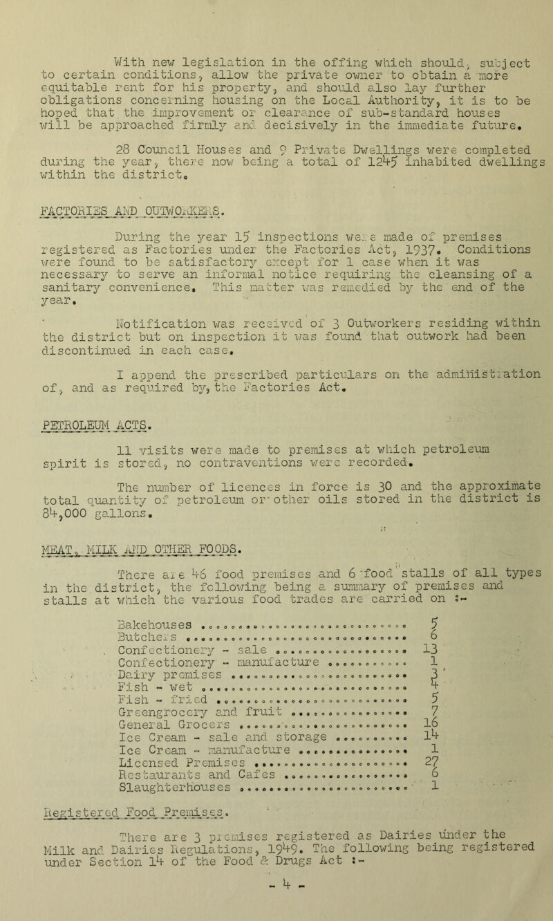 With new legislation in the offing which should, subject to certain conditions, allow the private owner to obtain a more equitable rent for his property, and should also lay further obligations concerning housing on the Local Authority, it is to be hoped that the improvement or clearance of sub-standard houses will be approached firmly and decisively in the immediate future. 28 Council Houses and 9 Private Dwellings were completed during the year, there now being a total of 12^5 inhabited dwellings within the district. _FACTQHIHS_,,AhD. 0U3W0AKKIS. During the year 15 inspections were made of premises registered as Factories under the Factories Act, 1937* Conditions were found to be satisfactory except for 1 case when it was necessary to serve an informal notice requiring the cleansing of a sanitary convenience. This matter was remedied by the end of the year. Notification was received of 3 Outworkers residing within the district but on inspection it was found that outwork had been discontinued in each case, I append the prescribed particulars on the administration of, and as required by, the Factories Act, PETROLEUM JICTS. 11 visits were made to premises at which petroleum spirit is stored, no contraventions were recorded. The number of licences in force is 30 and the approximate total quantity of petroleum or*other oils stored in the district is 8*+,000 gallons. MEATMILK AND OTHER FOODS. There axe A6 food premises and 6‘food stalls of all types in the district, the following being a summary of premises and stalls at which the various food trades are carried on Bakehouses •,., j3ucchexS ,9.00 0 0 c o © O C* 0 O O 0 o c o © o o O © 0 O o 0 OOOOOOOOOOOOO COOOOOO0CCCOC Conxc-ccionery — sale oooeooooooooooooo. Confectionery - manufacture ,,, o..»0.■> = Dairy premises o«9oooo««oooooooooooooo« tiSh — Wet 000900000000000000000000000, Pish — ined .ooooooooooooooooooooooooo Greengrocery and fruit .,,,.,»« .., a.«., General Grocers *ooooooooo»ooooooooooo« Ice Cream - sale and storage . • •......« Ice Cream — manuxacoure o,*«ooocooo«oo. Licensed Premises •..,.«.«««»•»»« ».. <>. • R e s uauran c s and Caxes ,ooooo«oo9ocoooo» Slaughterhouses 13 1 5 7 16 lb 1 1 Registered XUPiL,?Piemis^es. There are 3 premises registered as Dairies under the Milk and Dairies Regulations, 19^+9* The following being registered under Section lb of the Food & Drugs Act