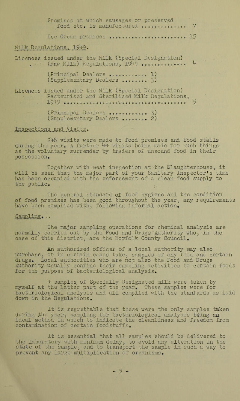 Premises at which sausages or preserved food etc. is manufactured „ „ ... .„ „«. „ ..» 7 icg O.L' earn or emu ses .0000.0000000000...ooo.o lg Milk Regulations <, 1949. Licences Issued under the Milk (Special Designation) 4 (Raw. .Milk) Regulations , 19^+9 . .... •....»«> • « 4 (Principal Dealers .... <,0000000 l) (Supplementary Dealers .....,.« 3) Licences issued under the Milk (Special Designation) Pasteurised and Sterilised Milk Regulations, 19^9 •• coooooeoooooooooooooooooo^cooaoooooi? (Principal Dealers (Supplementary Dealers . 90000900000 9 9 0 0 0 0 . 3) . 2) Inspections and Visits. 248 visits were made to food premises and food stalls during the year. A further 44 visits being made for such things as the voluntary surrender by traders of unsound food in their possession. Together with meat inspection at the Slaughterhouse, it will be seen that the major part of your Sanitary Inspector's time has been occupied with the enforcement of a clean food supply to the public. The general standard of food hygiene and the condition of food premises has been good throughout the year, any requirements have been complied with, following informal action. Sampling... The major sampling operations for chemical analysis are normally carried out by the Food and Drugs'Authority who, in the case of this district, are the Norfolk County Council* An authorised officer of a local authority may also purchase, or in certain cases take, samples of any food and certain drugs. Local authorities who are not also the Food and Drugs Authority usually confine their sampling activities to certain foods for the purpose of bacteriological analysis. 4 samples, of Specially Designated milk were taken by mys,elf at the latter part of the year. These samples were for bacteriological analysis and all complied with the standards as laid down in the Regulations. It is regrettable that these were the only samples taken during the year, sampling for bacteriological analysis being an ideal method in which to indicate the cleanliness and freedom from contamination of certain foodstuffs. It is essential that all samples should be delivered to the laboratory with minimum delay, to avoid any alteration in the state of the sample, and to transport the sample in such a way to prevent any large multiplication of organisms.