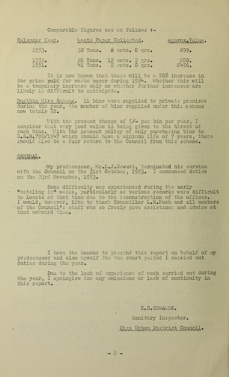 Compara .ble 'figures are as follows Calendar J[ear« Waste Parer Collected. Approx.' 1953. 30 Tons. 6 cwts# 0 qrs# £99 1952. 26 Tons, 12 cwts. 2 qrs# £80 1951. *+1 Tons. 8 cwts. 0 qrs. £456 It is now known that there will he a 50% increase in the price paid for waste paper during 1954. Whether this will be a temporary increase only or whether further increases are likely is difficult to anticipate# Dus thin,Hire Scheme, 11 bins were supplied to private premises during the year, the number of bins supplied under this scheme now totals 82, With the present charge of 5/- per bin per year, I consider that very good value is being given to the hirers of such bins. With the present policy of only purchasing bins to B.S.S.792/l91+7 which should have a minimum life of 7 years, there should also be a fair return to the Council from this scheme# GENERAL# •My predecessor, Mr#D,J.Hewett, terminated his service with the Council on the 31st October, 1953# 2 commenced duties on the 23rd November, 1953* Some difficulty was experienced during the early settling in weeks, particularly as various records were difficult to locate at that time due to the reconstruction of the offices# I would, however, like to thank Councillor L.E*Rush and all members of the Council1s staff who so freely gave assistance and advice at that awkward time, - . I have the honour to present this report on behalf of my predecessor and also myself for the short period I carried out duties during the year. Due to the lack of experience of work carried out during the year, I apologise for any omissions or lack of continuity in this report# E.D.EDWARDS. Sanitary Inspector. Dis^s, TJrban District Council#