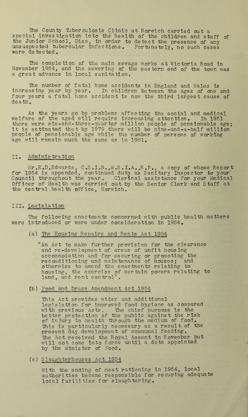 Ihe County lUber culos is Clinic at Norwich carried out a special investigation into the'health of the children and staff of the Junior School, Diss, in order to detect the presence of any unsuspected tubercular infections. Fortunately, no such cases were detected. The completion of the main sewage works at Victoria Road in November 1954, and the sewering of the eastern end of the town was a great advance in local sanitation. The number of fatal home accidents in England and Wales is increasing year by year. In children beb/i/een the ages of one and four years a fatal home accident is nov>f the third largest cause of death. As the years go by problems affecting the social and medical welfare of the aged v^rill require increasing attention. In 1951 there were six-and-three-quarter million people of pensionable age; it is estimated that by 1979 there will be nine-and-a-half million people of pensionable age while the number of persons of working age will remain much the same as in 1951, II, Adminis tration Mr ,E .D.Edwards , C .S .1 .B , ,M .S . I.A, ,R ,P ,, a copy of whose Report for 1954 is appended, continued duty as Sanitary Inspector to your‘ Council throughout the year. Clerical assistance for your Medical Officer of Health was carried out by the Senior Clerk and Staff at the central health office, Norwich. III. Legislation The following enactments concerned with public health matters were introduced or were under consideration in 1954, (a) The Housing Repairs and Rents Act 1954 An Act to make further provision for the clearance and re-development of areas of unfit housing accommodation and for securing or promoting the reconditioning and maintenance of houses; and otherwise to amend the enactments relating to housing, the exercise of certain powers relating to land, and rent control. (b) Food and Drugs Amendment Act 1954 This Act provides wider and additional legislation for improved food hygiene as compared with previous Acts.. The chief purpose is the better protection of the public against the risk of injury to health through the medium of food. This is particularly necessary as a result of the present day development of communal feeding. The Act received the Royal Assent in November but will not come into force until a date, appointed by the Minister of Food, (c) Slaughterhouses Act 1954 With the ending of meat rationing in 1954, local authorities became responsible for securing adequate local facili ties for slaughtering.