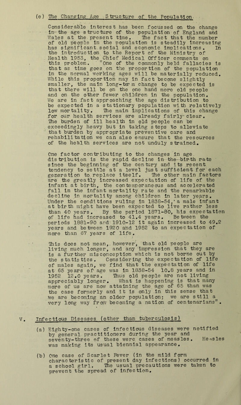 Considerable interest has been focussed on the change in-the age strueture of the population of England and Wales at the present time. The fact that the number of old people in the population is steadily Increasing has significant social and economic implications. In the introduction to the Report of the Ministry of . Health 1953., the Chief Medical Officer comments on this problem* ' One of the commonly held fallacies is that as time goes on the proportion of the population in the normal working ages will be materially reduced. While this proportion may in fact become slightly smaller, the main long-t^m change to be expected is that there will be on the one hand more old people and on the other fewer children in the population, VJg are in fact approaching the age distribution to be expected in a stationary population with relatively low mortality. The main implications of this change for our health services are already fairly clear, The burden of ill health in old people can be exceedingly heavy but in taking steps to alleviate ' .that burden by appropriate preventive care and rehabilitation vv^e can also ensure that the resources of the health services are not unduly strained. Cne factor contributing to the changes in age, distribution is the rapid decline in the—birth ra-te ' since the beginning of the century and its .recent tendency to settle at a level just suffiGtent for each generation to. replace itself. The other main factors are the greatly increased expectation of life of the infant at birth, the contemporaneous and accelerated fall in the infant mortality rate and the remarkable decline in mortality among children in later yen^s, Under the conditions ruling in 1838-54,’a male infant at birth might have been expected to live rather less than 40 years. By the period 1871-80, his expectation of life had increased to 41,4 years. Between the periods 1881-90 and- 1910-12 it again Increased to 49.2 years and betiveen 192 0 and 1952 to an expectation of more than 67 years of life. This does not mean,, however', 'that old people are living much longer, and any impression that they are is a further misconception which is not borne out by the statistics. Considering the expectation of life of males again, we find that the expectation of life at 65 years of‘ age was In 1838-54 10.8 years and in 1952 12.0 years. Thus old people are not living appreciably longer. What is happening is that many more of us are now attaining the age of 65 than was the case formerly and i t is only in this sense that We are becom.ing an older population; we are still a very long way frojm- becoming a nation of centenarians. Infectious Diseases (other than tuberculosis) (a) Eighty-one cases of Infectious diseases were notified by general practitioners during the year and seventy-three of these were, cases of measles, Meosles was making its usual biennial appearance, (b) One case of Scarlet Fever (in the mild form characteristic of present day infections) occurred in a school girl. The usual precautions were taken to prevent the spread of infection.