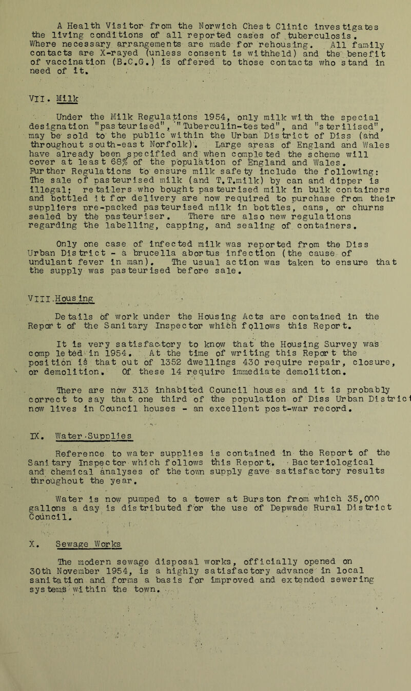 A Health Visitor from the Norwich Chest Clinic investigates the living conditions of all reported cases of ^tuherculosis , Where necessary arrangements are made for rehousing. All family contacts are X-rayed (unless consent is withheld) and the .benefit of vaccination (B.C.G.) is offered' to those contacts who stand in need of it, ' / VII. Milk Under the Milk Regulations 1954, only milk with the special designation pas teur ised , Tuberculin-tes ted” , and sterilised, may be' sold to' the public within the Urban Dis triet of Diss (ahd •tiiroughout south-east Norfolk)'. Large areas of England and Wales have already been specified and when completed the scheme will cover at least 68^ of the population of England and Wales. Rirther Regulations to ensure milk safe'by include the following: The sale of pasteurised milk (and T, T.milk) by can and dipper is illegal; re tai-ler s-who bought pasteurised milk in bulk containers and bottled it for delivery are now required to purchase from their suppliers pre-packed pasteurised milk in bottles, cans, or churns sealed by the pasteuriser. There are also new regulations regarding the labelling, capping, and sealing of, containers. Only one case of infected milk was reported from the Diss Urban District - a brucella abortus infection (the cause, of undulant fever In man). The usual action was taken to ensure that the supply was pasteurised before sale. VIII -Hous ing Details of work under the Housing Acts are contained in the Report of the Sanitary Inspector whifch follows this Report, It is very satisfactory to know that' the Housing Survey was comp le tbd'-in 1954, At the time of writing this Report' the position that out of 1352 dwellings 430 require repair, closure, or demolition* Of these .14 require immediate demolition. There are now 313 inhabited Council houses and it is probably correct to say that, one third of the population of Diss Urban Dis trie 1 now lives in Council houses - an excellent post-war record. ix'. Water »Supplies Reference, to mrater supplies is contained in the Report of the Sanitary Inspector which follows this Report, 'Bacteriological and' cheml cal analyses of the tovin supply gave satisfactory results throughout the year. Water is now pumped to a tower at Burs ton from which 35,000 gallons a day is dis tributed f'or the use of Depwade Rural District Council. ■ ■ . _ X, Sewage Works The modern sewage disposal works, officially opened on 30th November 1954, Is a highly satisfactory advance'in local sanitation and forms a basis for improved and extended sewering sys tem,S w.i thin the town, ■,
