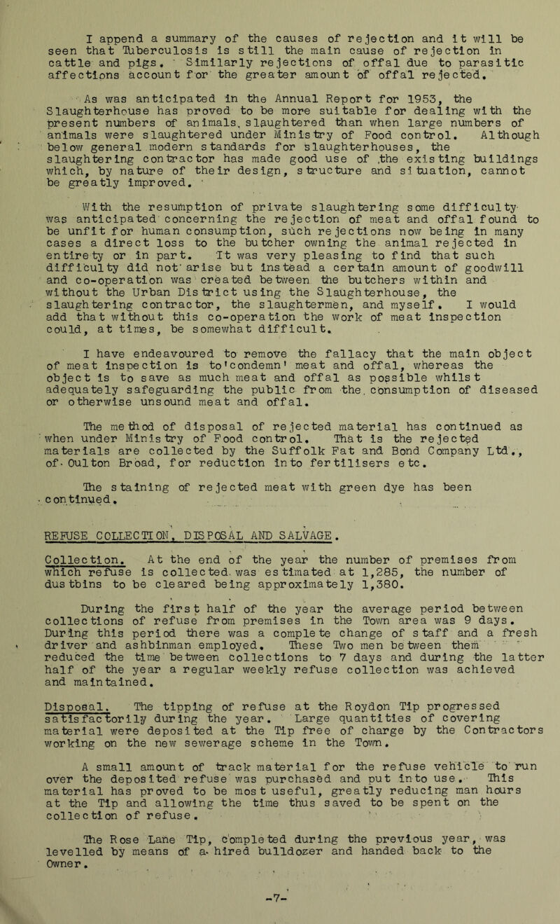 I append a summary of the causes of rejection and it will be seen that Tiiberculosis is still the main cause of rejection in cattle and pigs, ' Similarly rejections of offal due to parasitic affections account for the greater amount of offal rejected. As was anticipated in the Annual Report for 1953, the Slaughterhouse has proved to be more suitable for dealing with the present numbers of animals, slaughtered than when large numbers of animals were slaughtered under Ministry of Pood control. Although ’below general modern standards for Slaughterhouses, the slaughtering contractor has made good use of .the existing buildings which, by nature of their design, structure and situation, cannot be greatly improved, ■ With the resumption of private slaughtering some difficulty- Was anticipated'concerning the rejection of meat and offal found to be unfit for human consumption, such rejections now being in many cases a direct loss to the butcher owning the animal rejected in entirety or in part. It was very pleasing to find that such difficulty did not'arise but instead a certain amount of goodwill and co-operation was created between the butchers within and without the Urban District using the Slaughterhouse, the slaughtering contractor, the slaughtermen, and myself, I would add that without this co-operation the work of meat inspection could, at times, be somewhat difficult,. I have endeavoured to remove the fallacy that the main object of meat inspection is to’condemn* meat and offal, whereas the object is to save as much meat and offal as possible whilst adequately safeguarding the public from -the, consumption of diseased or otherwise unsound meat and offal. The method of disposal of rejected material has continued as when under Ministry of Pood control. That is the rejected materials are collected by the Suffolk Pat and Bond Company Ltd,, of ■ Quit on Broad, for reduction into fertilisers etc. The staining of rejected meat with green dye has been con'tlnued, REPUSE collection', DISPOSAL AND SALVAGE. Collection. At the end of the year the number of premises from wliich refuse is collected, was es timated at 1,285, the number of dustbins to be cleared being approximately 1,380. During the first half of the year the average period between collections of refuse from premises in the Town area was 9 days. During this period there was a complete change of s taf f and a fresh driver and ashbinman employed. These Two men be tween them'  reduced the time between collections to 7 days and during the latter half of the year a regular weekly refuse collection was achieved and maintained. Disposal. The tipping of refuse at the Roydon Tip progressed satisfactorily during the year. Large quantities of covering material were deposited at the Tip free of charge by the Contractors working on the new sewerage scheme in the Town* A small amount of track material for the refuse vehicle to'run over the deposited refuse was purchased and put into use. This material has proved to be most useful, greatly reducing man hours at the Tip and allowing the time thus saved to be spent on the collection of refuse. The Rose Lane Tip, completed during the previous year, was levelled by means of a* hired bulldozer and handed back to the Owner. -7-