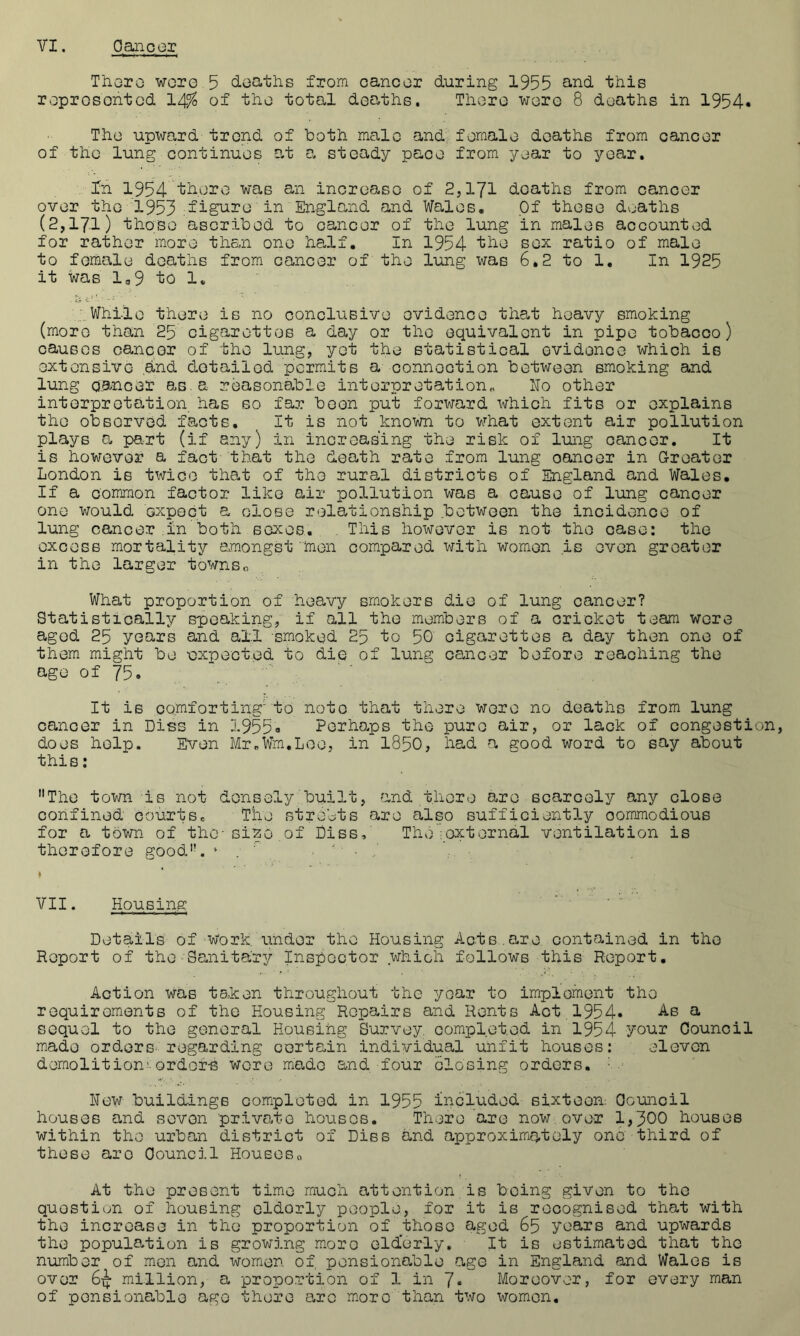 Thoro wore 5 deaths from cancer during 1955 ^-i^d this reprosontod 14^ of the total deaths. There wore 8 deaths in 1954« The upward trend of both male and female deaths from cancer of the lung continues at 0. steady pace from year to year. In 1954 ‘fcdero 'was an increase of 2,171 deaths from cancer over the 1953 England and Wales. Of these deaths (2,171) those ascribed to cancer of the lung in males accounted for rather more than one ha.lf. In 1954 tbe sex ratio of male to female deaths from cancer of the lung was 6,2 to 1. In 1925 it was la9 to 1. While there is no conclusive evidence that heavy smoking (more than 25 cigarettes a day or the equivalent in pipe tobacco) causes canco3? of the lung, yet the statistical evidence which is extensive and detailed permits a connection between smoking and lung cancer as.a reasonable interpretation^ Ho other interpretation has so far been put forward which fits or explains the observed facts. It is not known to what extent air pollution plays 0u part (if any) in increasing the risk of lung cancer. It is however a fact that the death rate from lung cancer in Greater London is twice that of the rural districts of England and Wales. If a common factor like air pollution was a cause of lung cancer one would expect a close relationship between the incidence of lung cancer ;in both sexes. . This however is not the case: the excess mortality amongst men compared with women is even greater in the larger towns What proportion of heavy smokers die of lung cancer? Statistically speaking, if all the members of a cricket team were aged 25 years and all smoked 25 to 50 cigarettes a day then one of them might be ■expected to die of lung cancer before reaching the age of 75. It is comforting'to note that there were no deaths from lung cancer in Dies in 1955a Perhaps the pure air, or lack of congestion, does help. Even MroWm.Loe, in I850, had a good word to say about thi B: The town is not densely built, and there are scarcely any close confined courts. The strolts are also sufficiently commodious for a town of the-si^o of Diss, The ;external ventilation is thorofore good. » . ' ■ VII. Housing Details of Work, under the Housing Acts.are. contained in the Report of theSanitary Inspector which follows this Report, Action Was tsken throughout the year to implement the requiroments of the Housing Repairs and Rents Act 1954» a sequel to the general Housing Survey, completed in 1954 your Council made orders regarding certain individual unfit houses: , eleven demolition'ordof-s wore made and four closing orders. A' Hew buildings completed in 1955 included sixteen: Council houses and seven private houses. There are now over 1,300 houses within the urban district of Diss and approximately one third of these are Council Houses„ At the present time much attention is being given to the question of housing cldorly people, for it is recognised that with the increase in the proportion of those aged 65 years and upwards the popul0*tion is growing moro eld'erly. It is estimated that the number of men and women of, pensionable age in England and Wales is over 6^ million, a proportion of 1 in 7* Moreover, for every man of pensionable age there arc m.oro than two women.