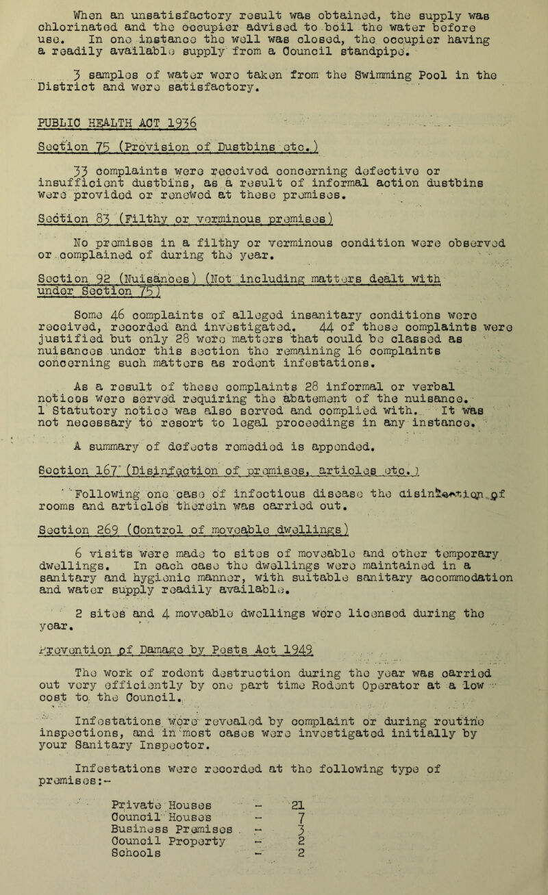 When an •unsatisfactory result was obtained, the supply was chlorinated and the occupier advised to boil the water before use. In one instancG the well was closed, the. occupier having a readily availalDie supply from a Council standpipe. 3 samples of wat^^. -woro taken from the Swimming Pool in the District and were satisfactory. PUBLIC HEALTH ACT 1936 - • Section 75 (Provision of Dustbins etc.) 33 complaints ■were received ooncerning defective or insufficient dustbins, as a result of informal action dustbins Were provided or renewed at these promises. Section 83 (Filthy or vorminous premises) No promises in a fil'fe.hy or verminous condition were observed or-complained of during the year. Section 92 (Nuisdnbes) (Not .including matters dealt with- under Section ^ ^ ^ ' Some 46 complaints of alleged insanitary conditions were received, recorded and investigated. 44 of these complaints were justified but only 28 wore matters that could be classed as nuisances under this section the remaining 16 complaints concerning such matters as rodent infestations. As a result of these complaints 28 informal or verbal nptioos were served requiring the abatement of the nuisance.- 1' Statutory noficowas also served and complied with._ It was not necessary to resort to legal proceedings in any instance. • A summary of defects remedied is appended. Section 167' (Pisin^action of -promises, articles etc. } ■ ‘Following one caso bf infectious disease the aiBinaL^a^i-.iQjn^p.f rooms and articles therein was carried out. Section 269 (Control of moveable dwellings) 6 visits ■were made to sites of moveable and other temporary dwellings. In each case the dwellings were maintained in a sanitary and hygienic manner, with suitable sanitary accommodation and water supply readily available, ' ■' 2 sites and 4 moveable dwellings were licensed during the year, x^revention pf Damage by Posts Act 1949. .. , The work of rodent destruction during the year was carried out very efficiently by one part time Rodent Operator at a -low ■ cost tO; the Council,, . , . Infestations. w;pre'revealed by complaint or during routirio inspections, and ih'rnost oases were investigated initially by your Sanitary Inspector. Infestations were recorded at the following type of premises:- Private‘Houses - 21 oduncil Houses - 7 Business Premises . 3 Council Property - 2 Schools . - 2