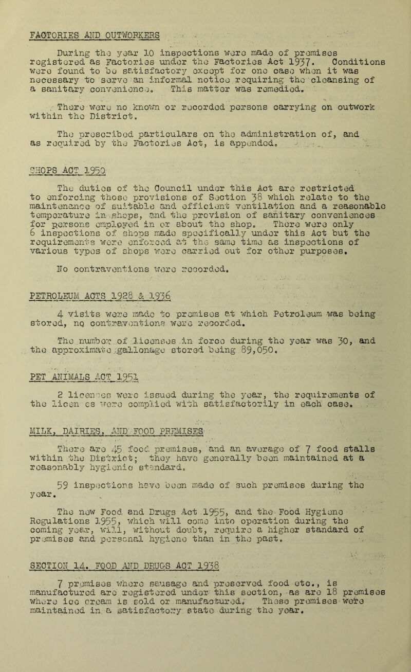 FAO-TORIES AND OUTWOPJCERS . > During tho yoar 10 inspoctione woro mado of promisos rcgistored as Factorios under tlio Faotorios Act 1937* Conditions woro found to bo satisfactory oxcopt for one ease wh-en it was nocGSBary to'servo an Informal notice.requiring the cleansing of a sanitary convonioncoo This matter was remedied, / There were no known or recorded persons carrying on outwork within the District, The prescrihod particulars on the s^dmini strati on of, and as required hy the Factories Act, is appended, gHOPS.AQT 1950. The duties of tho Council under this Act are restricted to enforcing those provisions of Section 38 which relate to the maintenance of suitable and efficient ventilation and a reasonable temperature in-ushops, and the provision of sanitary conveniences for persons omplo.yed in or about the shop. There were only 6 inspections of shops mado specifically under this Act but tho requirements wore enforced a.t the same time as inspeotions of various t^/'pes of shops were carried out for other purposes. No contraventions were rcoordod. PETROLEUM ACTS 1926 &. 193,^, 4 visits were made to premises at which Petroleum was being stored, nq contrp<vontions were recorded. The number of :lioonsos .in foroo during the year was 30> ^^d tho approximate ...gaXlonage stored being 89,050. PET'.ANIMALS ACT 1951 • 2 licences wore issued during the year, the requirements of tho licen gs wore complied with satisfactorily in each oase. MILK, DAIRIES, AND-. FOOD PREMISES; : There are 45 food premises, and an a.verago of 7 food stalls within tho District; they have generally been maintained at a reasona-bly hygienic standard. 59 inspections hove boon ms^do of such premises during the year. Tho now Food and Drugs Aot 1955, ^^'^d the Food Hygiene Regulations 1955, which will come into operation during the coming year, will, without doubt, require a.- higher standard of premises a.nd personal h^rgiono than in the past. SECTI.ON 14. FQQ.D AND DRUGS ACT 19,38. 7 promises whore sausage and preserved food etc., is manufactured are registered under- this section,-as are I8 promises where ice cream is sold or manufaoturodi These promisos-wei’e maintained in. a satisfactory state during the year.