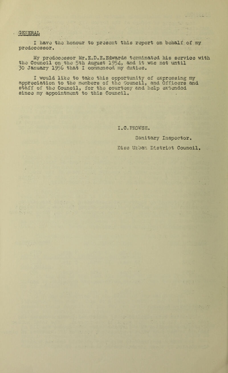 .aENERAL I havo tho. honour to pros.ont this report on behalf. o,f..my prodGcossor, My prodooossor Mr.E.D.E.Edwards tormlnatod his sorvioo with tho Oounoil on the August 1954? ^-nd it was not until 30 January 195^ that I ooramonood my duties„ I would like to take this opportunity of expressing my appreciation to the members of tho Oouncil, and Officers and staff of the Council, for the courtesy and help extended since my appointment to this Oouncil. I.O.PROWSE. Sanitary Inspector, Dies Urban District Council,