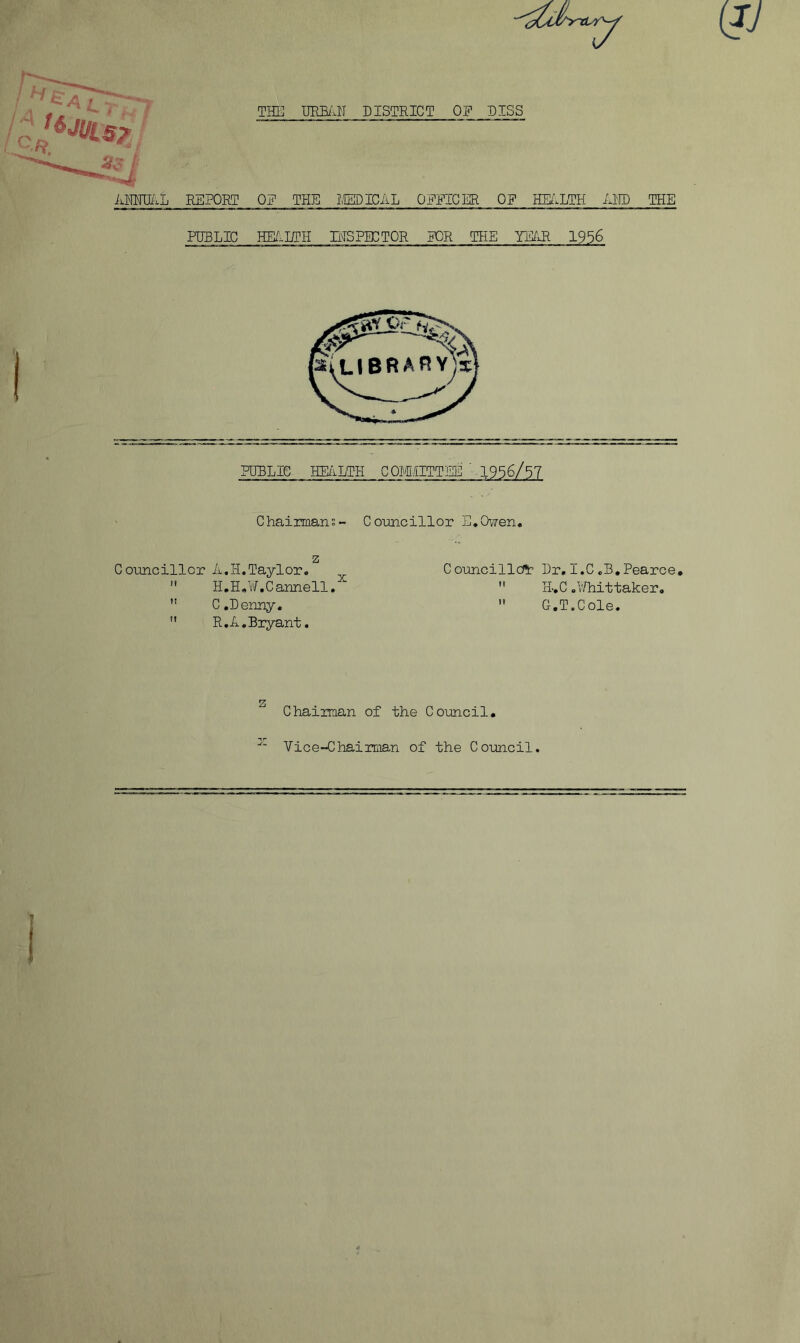 (JJ iiC' iiMIIi'.L REPORT THE IffiBilH DISTRICT OE DISS OE THE IIEDICAL OEEICER OE HEilLTH AHD THE PUBLIC HE/inril IHSFBCTOR EOR the YE^iR 1956 PUBLIC HE/iLTH COMIITTEE '-1956/57 Chairmans- Conncillor E.Owen. z Councillor A.H.Taylor,  H.H,¥.Cannell. ” C,Denny.  R.A.Biyant. Councillc??: Dr, I.C,B,Pearce,  H.C .l/hittaker,  G.T.Cole. Chairman of the Council, Vice-Chairman of the Council