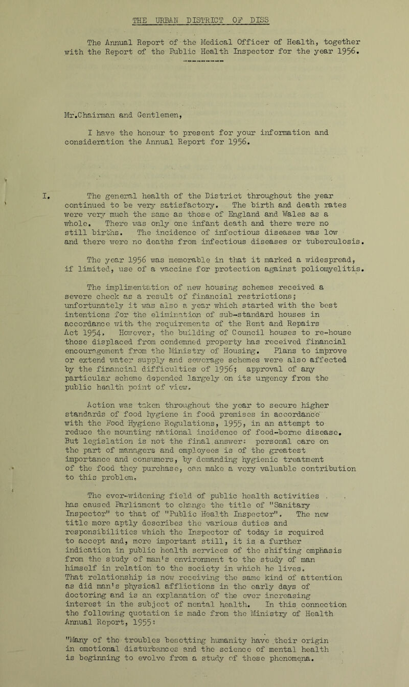 THE URHAN DISTRICT OE PISS The Annual Report of the Medical Officer of Health, together with the Report of the' Ruhlic Health Inspector for the year 1956. Mr.Chairman and Gentlemen, I have the honour to present for your information and consideration the Annual Report for 1956. The general health of the District throughout the year continued to he very satisfactory. The birth and death rates T/ere very much the same as those of England and TiTales as a ?7hole. There v/as only one infant death and there were no still births. The incidence of infectious diseases was low and there were no deaths from infectious diseases or tuberculosis The year 1956 was memorable in that it marked a widespread, if limited, use of a vaccine for protection against poliomyelitis The implimentation of new housing schemes received a severe check as a result of financial restrictions 5 unfortunately it v/as also a year which started with the best intentions for the elimination of sub-standard houses in accordance v/ith the requirements of the Rent and Repairs Act 1954» Ho'.^rover, tho building of Council houses to re-house those displaced from condemned property has received financial encouragement from the Ministry of Housing, Plans to improve or extend wate^r supply and sewerage schemes were also affected by the financial difficulties of 1956; approval of any particular scheme depended largely.on its urgency from the public health point of viev/- Action v;as taken throughout the year to secure higher standards of food hygiene in food premises in accordance with the Pood Hygiene Regulations, 1955? in an attempt to reduce the mounting national incidence of food-bome disease. But legislation is not the final.answers personal care on tho part of managers and employees is of the greatest, importance and consumers, by demanding hygienic treatment of tho food they purchase, can make a very valuable contribution to this problem. The ever-widening field of public health activities . has caused Parliament to change the title of Sanitary . Inspector to that of Public Health Inspector. The new title more aptly describes tho various duties and rosponsibilitios which the Inspector of today is required to accept and, m.ore important still, it is a further indication in public health services of the shifting emphasis from tho study of man’s environment to tho study of man himself in relation' to the society in which he lives. That relationship is now receiving tho same kind of attention as did man’s physical s>fflictions in tho early days of doctoring and is an explanation of the over increasing interest in the subject of mental health. In this connection the following quotation is made from the Ministiy of Health, Annual Report, 1955° Many of tho - troubles besotting humanity have .their origin in emotional disturbances and the science of mental health is beginning to evolve from a study of these phonomem.