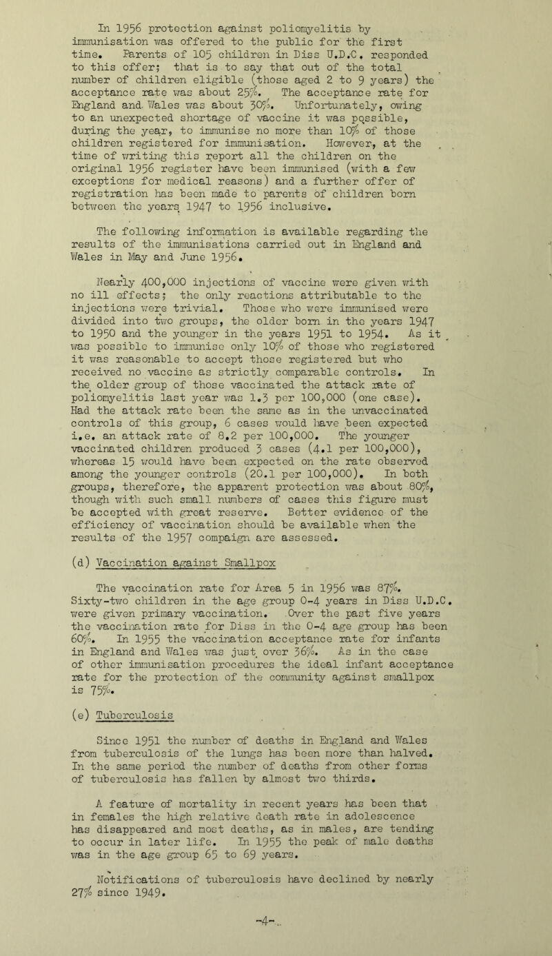 In 1956 protection against poliomyelitis by immunisation was offered to the public for the first time* Parents of IO5 children in hiss U.D.-C, responded to this offer; that is to say that out of the total nimiber of children eligible (those aged 2 to 9 years) the acceptance rate v;as about 2.5/^, The acceptance rate for England and- Wales was about Unfortunately, ov/ing to an unexpected shortage of vaccine it was possible, during the year, to immunise no more than lOfo of those children registered for immunisation. However, at the time of writing this report all the children on the original 195^ register have been immunised (with a fe\7 exceptions for medical reasons) and a further offer of registration has been made to parents of children born between the years 1947 to 1956 inclusive. The following information is available regarding the results of the immunisations carried out in England and Wales in May and June 1956* Nearly injections of vaccine were given \7ith no ill effects; the only reactions attributable to the injections \7ere trivial. Those v/ho v/ere immunised were divided into two groups, the older bom in the years 1947 to 1950 a-nd the younger in the years 1951 to 1954* it v/as possible to immunise only ICf/o of those who registered it 7;as reasonable to accept those registered but who received no vaccine as strictly comparable controls. In the^ older group of those vaccinated the attack rate of poliomyelitis last year v^as 1*3 por 100,000 (one case). Had the attack rate been the same as in the unvaccinated controls of this group, 6 cases would Imve been expected i.e, an attack rate of 8,2 per 100,000, The younger vaccinated children produced 3 cases (4*1 per 100,000), v;hereas I5 7/ould have been expected on the rate observed among the younger controls (20,1 per 100,000), In both groups, therefore, the apparent protection was about 80^, though v;ith such small numbers of cases this figure must be accepted with great reserve. Better evidence of the efficiency of vaccination should be available when the results of the 1957 compaign are assessed, (d) Vaccination against Smallpox The vaccination rate for Area 5 in 1956 v/as 87/6. Sixty-t?/o children in the age group 0^4 years in Biss U.D.C, were given primary vaccination. .Over the past five years the vaccination rate for Biss in the O-4 age group has been 60/4, In 1955 ike vaccination acceptance rate for infants in England and Wales was just over 36“^. As in the case of other imminisation procedures the ideal infant acceptance rate for the protection of the cominunity against smallpox is (e) Tuberculosis Since 1951 ike nmber of deaths in England and Wales from tuberculosis of the lungs has been more than halved. In the same period the number of deaths from other forms of tuberculosis has fallen by almost t\70 thirds, A feature of mortality in recent years has been that in females the high relative death rate in adolescence has disappeared and most deaths, as in males, are tending to ocour in later life. In 1955 ike peak of male deaths \ms in the age group 65 to 69 years. Notifications of tuberculosis have declined by nearly 27^ since 1949* -4'-..