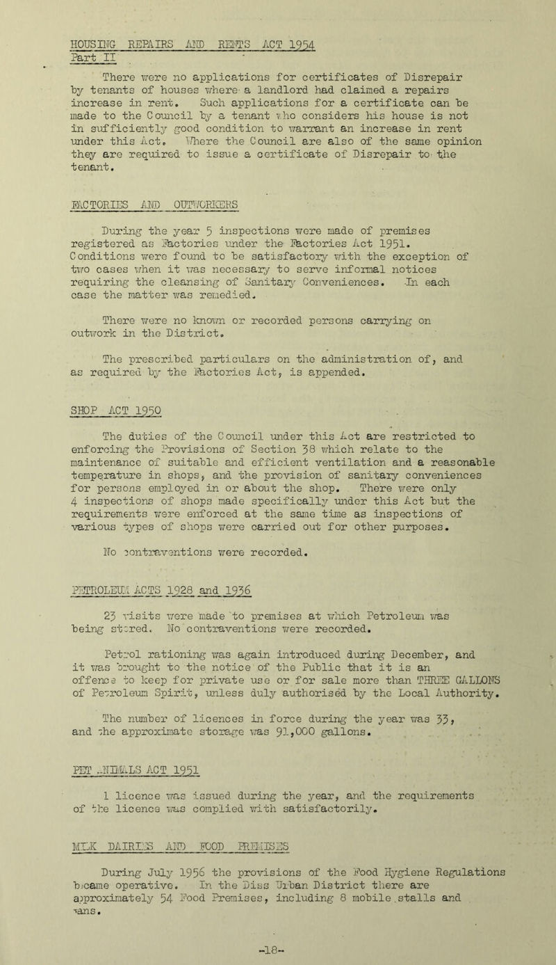 HOUSING REPAIRS iillD REI:TTS ACT 19^4 Part II There lyere no applications for certificates of Disrepair hy tenants of houses where- a landlord had claimed a repairs increase in rent. Such applications for a certificate, can he made to the Council hy a tenant T.ho considers his house is not in sufficiently good condition to warrant an increase in rent under this Act. T/here the Council are also of the same opinion they are required to issue a certificate of Disrepair to- the tenant. me TORIES AND OUTUOEICERS During the year 5 inspections ¥/ore made of premises registered as Ihctories under the- Ihctcries Act 1951* Conditions were found to he satisfactory T/ith the exception of tvro cases \7hen it v/as necessary to serve informal notices requiring the cleansing of Sanitai^^ Conveniences. -In each case the natter was remedied. There v/ere no Imovm or recorded persons carrying on outvfork in the District. The prescribed particulars on the administration of, and as required hy the metories Act, is appended. SHOP ACT 1990 The duties of the Council inder this Act are restricted to enforcing the Provisions of Section 58 v/hich relate to the maintenance of suitable and efficient ventilation and a reasonable temperature in shops, and the provision of sanitaiy conveniences for persons employed in or about the shop. There \Yere only 4 inspections of shops made specifically under this Act but the requirements T^ere enforced at the same time as inspections of various types of shops v/ere carried out for other purposes. No contraventions were recorded. PjITROLEU.1 ACTS 1928 and 1956 25 visits were made to premises at wlrLch Petroleum was being stored. No contraventions were recorded. Petrol rationing was again introduced during December, and it v/as brought to the notice of the Public that it is an offence to keep for private use or for sale more than THREE GALLONS of Petroleum Spirit, imless duly authorised by the Local Authority, The number of licences in force during the year was 555 and ohe approximate storage was 91j000 gallons. PET .-NHiALS ACT 1951 1 licence T/as issued during the year, and the requirements of the licence uu-s complied with satisfactorily. MILK DAIRIJJS AND :F00D PRB.IISES During July 1958 the provisions of the Pood Hygiene Regulations bjcarae operative. In the Diss Urban District there are approximately 54 Pood Premises, including 8 mobile.stalls and •^ans. -18-