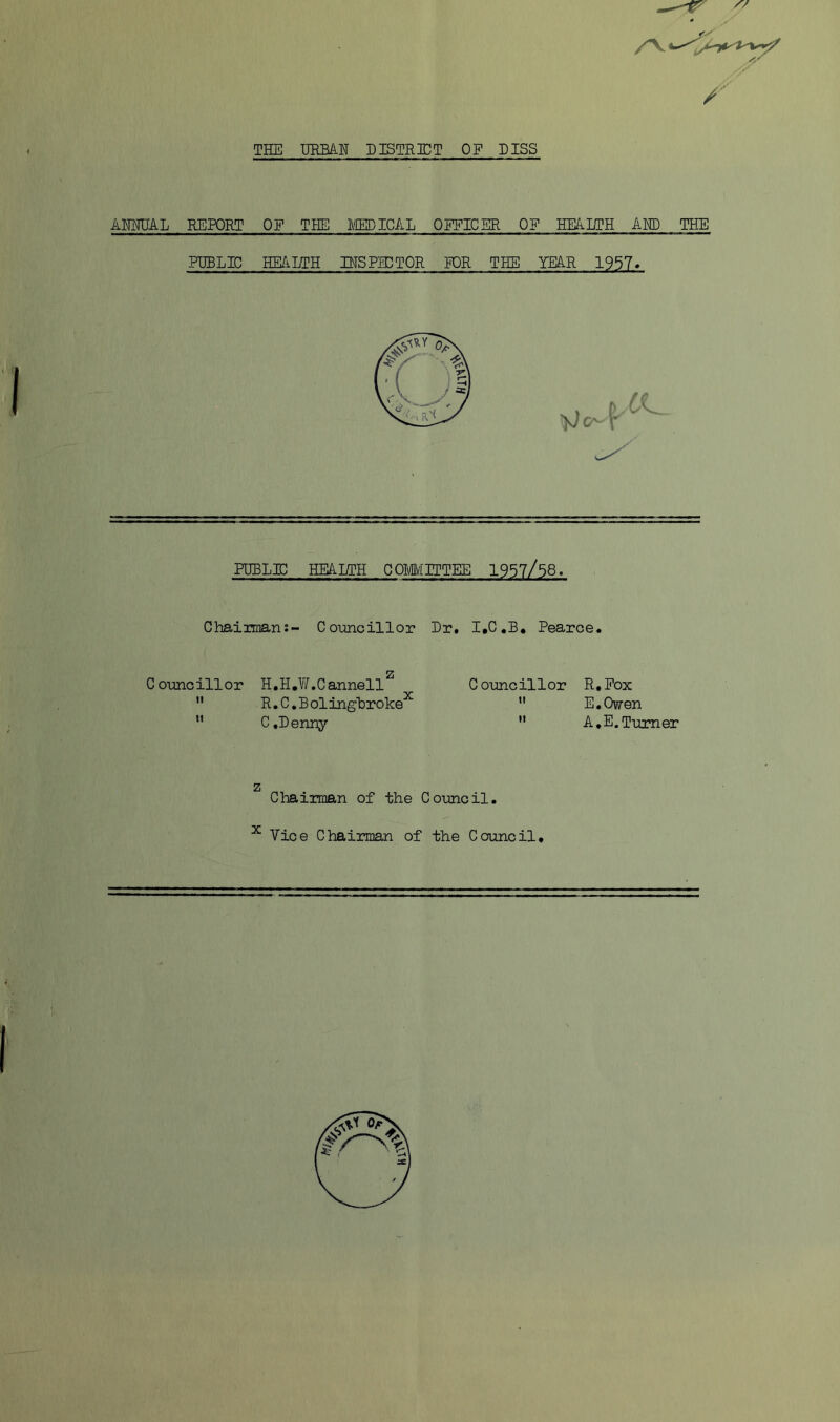 IP' THE URBAN DISTRICT OP DISS ANNUAL REPORT OF THE IVIED ICAL OPFICBR OP HEADIH AMD THE PUBLIC HE/iLTH INSPECTOR FOR THE YEAR 1957* puble;; heai/th comittee 1957/58. Chairman:- Councillor Dr. I.C.B, Pearce. C ounc ill or H, H . C annell  R.C.Bolinghroke^ ” C,Denny Councillor R.Pox  E.Owen  A.E.Turner z X Chairman of the Council. Vice Chairman of the Council,