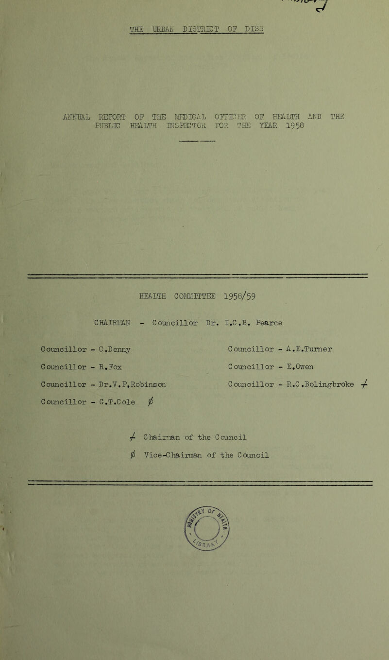 ANNUAL REPORT OP THE MEDICAL PUBLIC HEALTH INSPECTOR OFPIOER OF HEALTH AND FOR THE YEAR 1958 THE HEALTH COMMITTEE 1958/59 CHAIRMAN - Councillor Dr. I.C.B. Pearce Councillor C ouncillor Councillor C ouncillor C ,D enny R.Fox Dr.Y. P, Robins on G.T.C ole / Councillor - A.E.Turner Councillor - E.Owen Councillor - R.C .Boling'broke ■/ / Chairman of the Council f Vice-Chairman of the Council