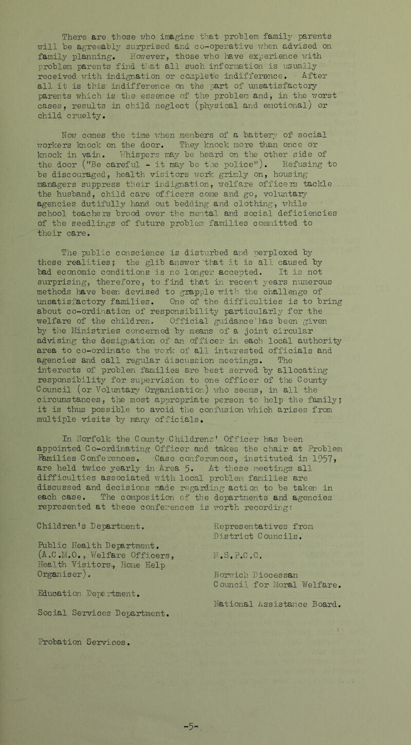 There are those who imagine that problem family parents will he agreeably surprised and co-operative when advised on family planning. However, those who have experience with problem parents find that all such inf ormation'is usually received with indignation or complete indifference. After all it is this1 indifference on the part of unsatisfactory parents which is the essence of the problem and, in the worst cases, results in child neglect (physical and emotional} or child cruelty. Now comes the time when members of a battery of social workers knock on the door. They knock more than once or knock in vain. Whispers may be heard on the other side of the door (Be careful - it may be the police). Refusing to be discouraged, health visitors work grimly on, housing managers suppress their indignation, welfare officers tackle the husband, child care officers come and go, voluntary- agencies dutifully hand out bedding and clothing, while school teachers brood over the mental and social deficiencies of the seedlings of future problem families committed to their care. The public conscience is disturbed and perplexed by these realities| the glib answer'that it is all caused by bad economic conditions is no longer accepted. It is not surprising, therefore, to find that in recent years numerous methods have been devised to grapple with the challenge of unsatisfactoiy families. One of the difficulties is to bring about co-ordination of responsibility particularly for the welfare of the children. Official guidance has been given by the Ministries concerned by means of a joint circular advising the designation of an officer in each local authority area to co-ordinate the work of all interested officials and agencies and call regular discussion meetings. The interests of problem families are best served by allocating responsibility for supervision to one officer of the County Council (or Voluntary Organisation) who seems, in all the circumstances, the most appropriate person to help the family; it is thus possible to avoid the confusion which arises from multiple visits by many officials. In Norfolk the County Childrens' Officer has been appointed Co-ordinating Officer and takes the chair at Problem families Conferences. Case conferences, instituted in 19*57> are held twice yearly in Area 5« At these meetings all difficulties associated with local problem families are discussed and decisions made regarding action to be taken in each case. The composition of the departments and agencies represented at these conferences is worth recordings Children's Department. Public Health Department. (A.C.M.O., Welfare Officers, Health Visitors,, Home Kelp Organiser). Eduoat i on Depa :tment. Social Services Department. Representatives from District Councils. N.S.P.C.C. Norwich Diocessan Council for Moral Welfare. National Assistance Board. Probation Services. -5-.