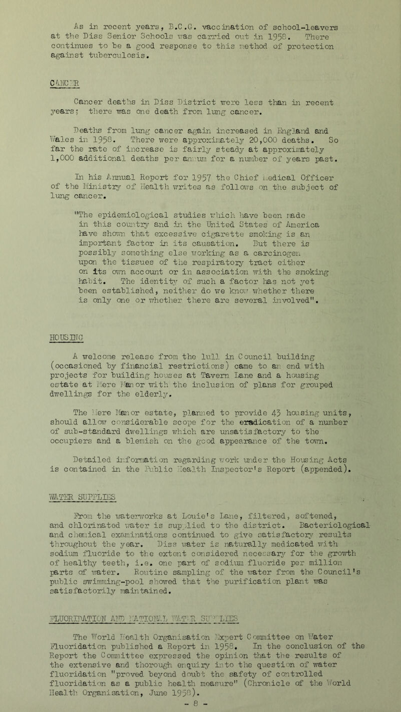 As in recent years, B.C.G. vaccination of school-leavers at the Diss Senior Schools was carried out in 1958. There continues to he a good response to this method of protection against tuberculosis. CONCUR Cancer deaths in Biss District v/ere less than in recent years; there was one death from lung cancer. Deaths from lung cancer again increased in England and Wales in 1958. There were approximately 20,000 deaths. So far the rate of increase is fairly steady at approximately 1,000 additional deaths per annum for a number of years past. In his Annual Report for 1957 the Chief medical Officer of the Ministry of Health writes as follows on the subject of lung cancer. The epidemiological studies which have been made in this country and in the United States of America have shown that excessive cigarette smoking is an important factor in its causation. But there is possibl7/ something else working as a carcinogen upon the tissues of the respiratoiry tract either on its own account or in association with the smoking habit. The identity of such a factor lias not yet been established, neither do we know whether there is only one or whether there are several involved. HOUSING A welcome release from the lull in Council building (occasioned by financial restrictions) came to an end with projects for building houses at Tavern Lane and a housing estate at Mere Manor with the inclusion of plans for grouped dwellings for the elderly. The Mere Manor estate, planned to provide 43 housing units, should allot/ considerable scope for the eradication of a number of sub-standard dwellings which are unsatisfactory to the occupiers and a blemish on the good appearance of the town. Detailed information regarding work under the Housing Acts is contained in the Public Health Inspector's Report (appended). WATER SUPPLIES Prom the waterworks at Louie's Lane, filtered, softened, and chlorinated water is supplied to the district. Bacteriological and chemical examinations continued to give satisfactory results throughout the year. Diss water is naturally medicated with sodium fluoride to the extent considered necessary for the growth of healthy teeth, i.e. one part of sodium fluoride per million parts of ’water. Routine sampling of the water from the Council's public swimming-pool showed that the purification plant was satisfactorily maintained. PLU ORIDATI ON AND NATIONAL Hi'? R SULLIES The World Health Organisation Expert Committee on Water Fluoridation published a Report in 1958. In the conclusion of the Report the Committee expressed the opinion that the results of the extensive and thorough enquiry into the question of water fluoridation proved beyond doubt the safety of controlled fluoridation as a public health measure (Chronicle of the World Health Organisation, June 1958).