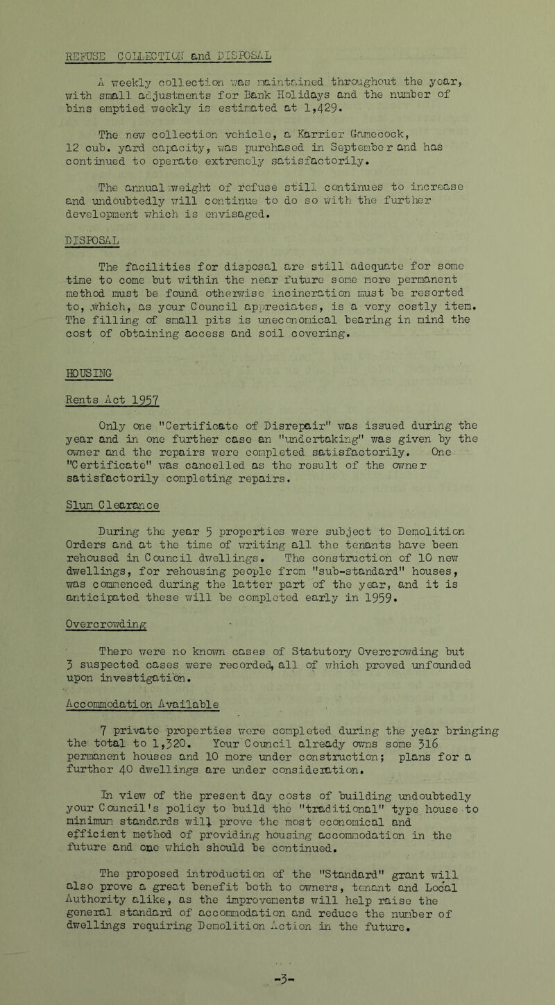 REFUSE G0ELECTION and DISPOSAL A weekly collection was maintained throughout the year, with small adjustments for Bank Holidays and the number of Bins emptied weekly is estimated at 1,429* The new collection vehicle, a Harrier Gamecock, 12 cub. yard cajjacity, was purchased in Sept emtio r and has continued to operate extremely satisfactorily. ■The annual iweight of refuse still continues to increase and undoubtedly will continue to do so with the further development which is envisaged. DISPOSAL The facilities for disposal are still adequate for some time to come hut within the near future some more permanent method must he found otherwise incineration must he resorted to, .which, as your Council appreciates, is a very costly item. The filling of small pits is uneconomical hearing in mind the cost of obtaining access and soil covering. HOUSING Rents Act 1957 Only one Certificate of Disrepair was issued during the year and in one further case an undertaking was given hy the owner and the repairs were completed satisfactorily. One Certificate was cancelled as the result of the owner satisfactorily completing repairs. Slum Clearance During the year 5 properties were subject to Demolition Orders and at the time of writing all the tenants have been rehoused in Council dwellings. The construction of 10 new dwellings, for rehousing people from sub-standard houses, was commenced during the latter part of the year, and it is anticipated these will he completed early in 1959* Overcrowding There were no known cases of Statutory Overcrowding hut 3 suspected cases were recorded, all of which proved unfounded upon investigation. Acc ommodation Ayailahle 7 private properties were completed during the year bringing the total to 1,320. Your Council already owns some 316 permanent houses and 10 more tinder construction; plans for a further 40 dwellings are under consideration. In view of the present day costs of building undoubtedly your Council's policy to build the traditional type house to minimum standards will prove the most economical and efficient method of providing housing accommodation in the future and one which should be continued. The proposed introduction of the Standard grant will also prove a great benefit both to owners, tenant and Local Authority alike, as the improvements will help raise the general standard of accommodation and reduce the number of dwellings requiring Demolition Action in the future. -5