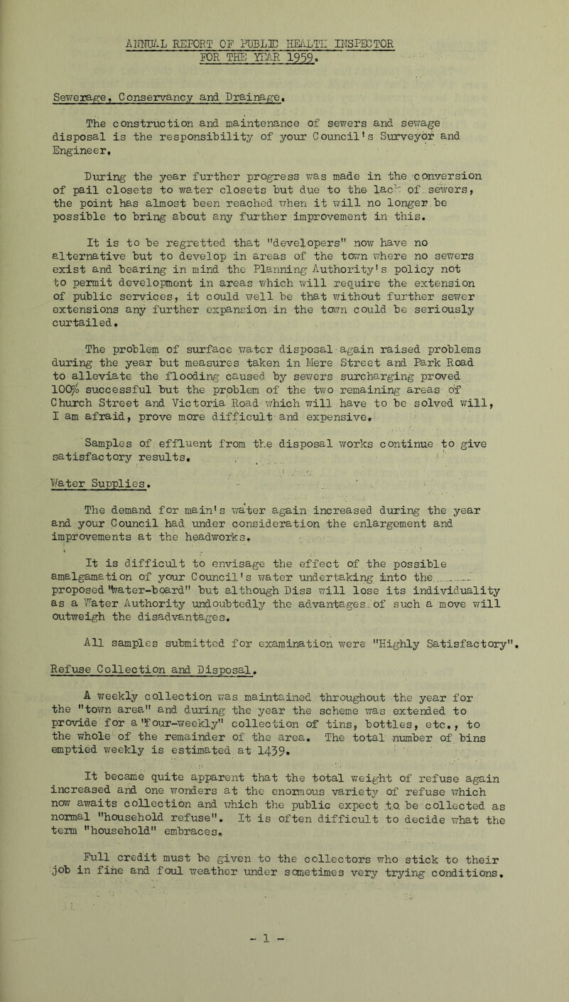 AlJm.L REPORT OF PlJBL]D HE/iLTZ INSFECTOR FOR THE YEAR 19 59. Sewerage, Conservancy and Rraina^et The construction and maintenance of sewers and sewage disposal is the responsibility of your Council’s Siirveyor and Engineer, Rioring the year further progress was made in the conversion of pail closets to water closets hut due to the lacR of .sewers, the point ha-s almost been reached when it will no longer.be possible to bring about any further improvement in this. It is to be regretted that developers now have no alternative but to develop in areas of the town where no sewers exist and bearing in mind the Planning Authority's policy not to permit development in areas which will require the extension of public services, it could well be that without further sey/er extensions any further expansion in the toyn could be seriously curtailed. The problem of surface v/ater disposal ■ again raised problems during the year but measures taken in Mere Street and Park Road to alleviate the flooding caused by sewers surcharging proved lOO^o successful but the problem of the tv/o remaining areas o'f Church Street and Victoria Road-v/hich will have to be solved will, I am afraid, prove more difficult-and expensive,^ Samples of effluent from the disposal v/orks continue to give sa^tisfactory results, , ' , . • > Water Supplies. ■ ; ■ . I The demand for main's v/ater again increased during the year and your Council had under consideration the enlargement and improvements at the headworks, It is difficult to envisage the effect of the possible amalgamation of your Council's water undertaking into the — proposed lyater-board but although Diss y^ill lose its individuality as a Water Authority undoubtedly the advantages,.Jof such a move y;ill outweigh the disadvs.ntages. All samples submitted for examination were Highly Satisfactory, Refuse Collection and Pisposal, A weekly collection was maintained throughout the year for the town area and during the year the scheme was extended to provide for a'four-weekly collection of tins, bottles, etc, , to the whole'- of the remainder of the area. The total nTomber of bins emptied weekly is estimated at 1439. It became quite apparent that the total weight of refuse again increased and one vj-onders at the enormous variety of refuse which now awaits collection and which the public expect t.Q. be collected as normal household refuse. It is often difficult to decide what the term household embraces. Pull credit must be given to the collectors who stick to their job in fine and foul weather under sometimes very trying conditions.