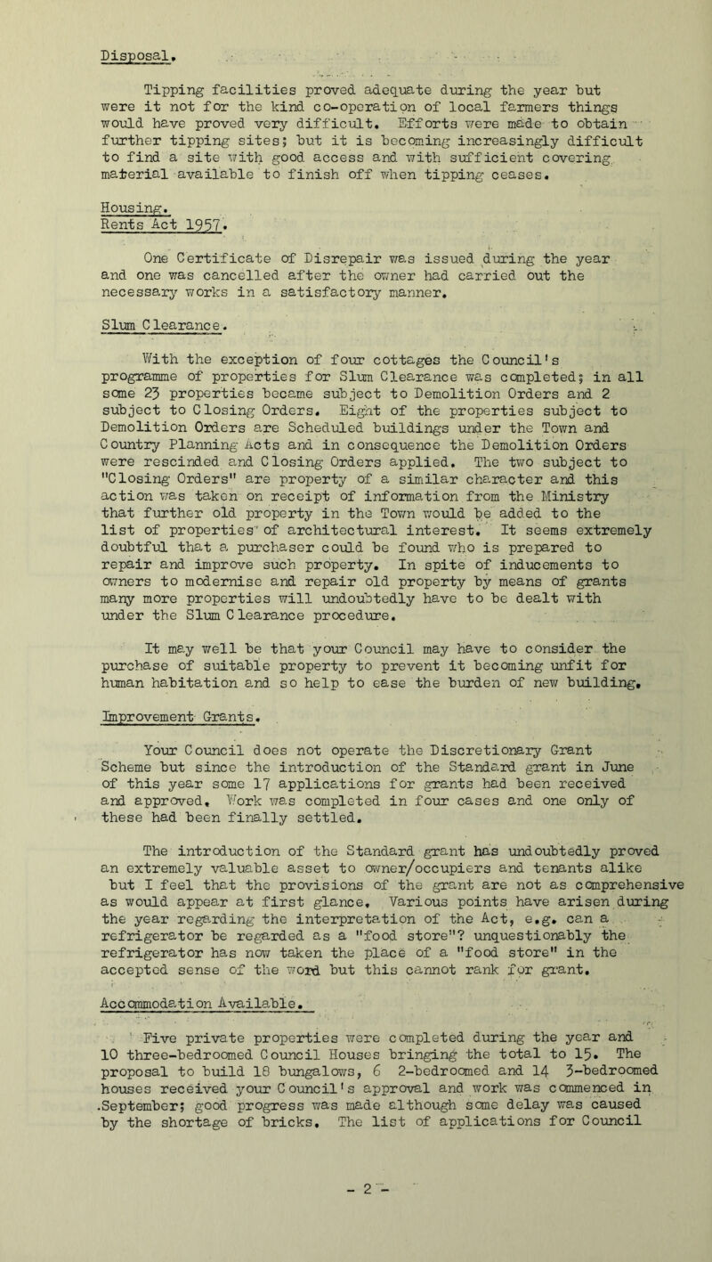 Disposal, ... Tipping facilities proved adequate during the year hut were it not for the kind co-operation of local faimers things would have proved very difficiilt. Efforts v/ere made to obtain ' further tipping sites; but it is becoming increasingly difficiiLt to find a site with good access and with sirfficient covering, material available to finish off Y/hen tipping ceases. Housing. Rents Act 1957* One Certificate of Disrepair was issued during the year and one was cancelled after the OYraer had carried out the necessary Y/orks in a satisfactory manner. Slum Clearance. With the exception of four cottages the Council's programme of properties for Slum Clearance was completed; in all some 23 properties became subject to Demolition Orders and 2 subject to Closing Orders, Eight of the properties subject to Demolition Orders are Scheduled buildings under the Town and Country Planning Acts and in consequence the Demolition Orders were rescinded and Closing Orders applied. The tv;o subject to Closing Orders are property of a similar character and this action Y;as taken on receipt of information from the Ministry that further old property in the Tov/n v/ould be added to the list of properties of architectiiral interest. It seems extremely doubtful that a> purchaser could be found Y/ho is prepared to repair and improve such property. In spite of inducements to aYners to modernise and repair old property by means of grants many more properties will undoubtedly have to be dealt with under the Sim Clearance procedme. It may Y/ell be that your Council may have to consider the purchase of suitable property to prevent it becoming unfit for human habitation and so help to ease the burden of new building. Improvement- Grants, Your Council does not operate the Discretionary Grant Scheme but since the introduction of the Standard grant in June of this year some I7 applications for grants had been received and approved. Work vb.s completed in four cases and one only of these had been finally settled. The introduction of the Standard grant has undoubtedly proved an extremely valuable asset to owner/occupiers and tenants alike but I feel that the provisions of the grant are not as comprehensive as would appear at first glance. Various points have arisen dming the year rege^rding the interpretation of the Act, e.g* can a refrigerator be regarded as a food store? unquestionably the refrigerator has nov/ taken the place of a food store in the accepted sense of the vjoxd. but this cannot rank for gi*ant, Accommodg^tion A-^/ailable, ' Five private properties were completed during the year and 10 three-bedroomed Council Houses bringing the total to 15, The proposal to build 18 b-ungalows, 6 2-bedrocmed and I4 3-hedroomed houses received your Council's approval and work was comnenced in •September; good progress was made although seme delay was caused by the shortage of bricks. The list of applications for Council