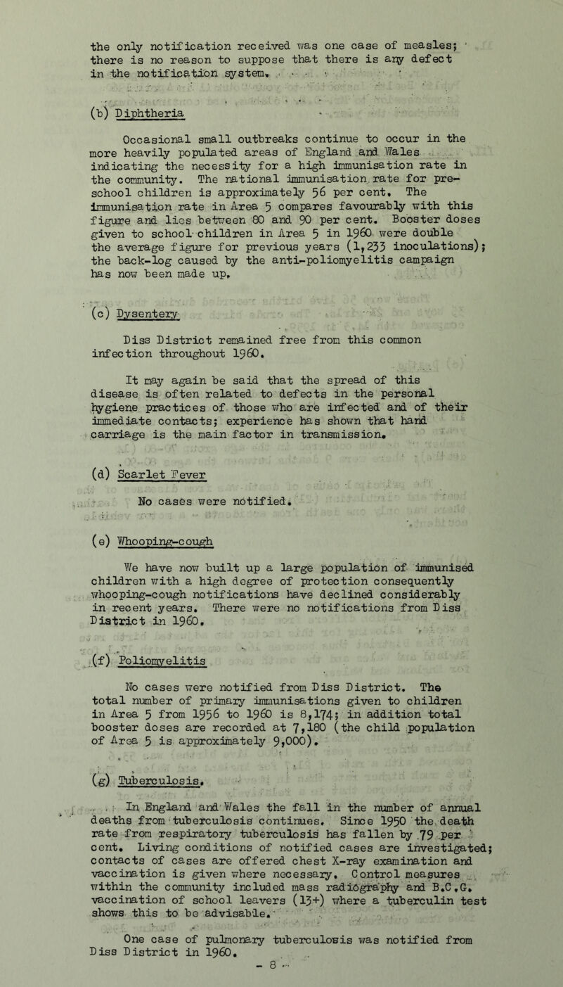 the only notification received was one case of measlesj ' there is no reason to suppose that there is ary defect in idle notification system, . - - >, (b) Diphtheria • Occasional small outbreaks continue to occur in the more heavily populated areas of England and Wales , indicating the necessity for a high immunisation rate in the community. The national immunisation.rate for pre- school children is approximately 56 per cent. The immunisation rate in Area 5 compares favourably with this figure and lies between 80 and 90 cent. Booster doses given to school- children in Area 5 in I960 were double the average figure for previous years (1,235 inoculations); the back-log caused by the anti-poliomyelitis campaign has now been made up. (c) Dysenteiy Biss District rem-ained free from this common infection throughout I96O, It may again be said that the spread of this disease is often related to defects in the personal ^giene practices of those who are infected and of their immediate con-tacts; experience has shov/n that hand <• carriage is the main factor in transmission* (d) Scarlet Fever No cases were nOtifiedi (e) Who opin,E^-c cugh We have now built up a large population of immunised children with a high degree of protection consequently whooping-cough notifications have declined considerably in recent years. There were no notifications from Disa District in i960, j .(f) Poliomyelitis No cases were notified from Diss District, The total number of primaiy immunisations given to children in Area 5 from 1956 to I96O is 8,174j i^ ^•'idition total booster doses are recorded at 1 flQO (the child population of Area 5 is approximately 9j000), (g) Tuberculosis. . In England and V/ales the fall in the number of annual deaths from tuberculosis continues. Since I95O the, dea-bh rate from respiratory tuberculosis has fallen by ,79 per • cent* Li-ying conditions of notified cases are investigated contacts of cases are offered chest X-ray examination and •vaccination is given where necessaiy. Control measures. within the communi-fcy included mass radiography and B*C,G* ■vaccination of school leavers (13+) where a tuberculin test shows, this to be advisable, ■ ; ' , One case of pulmonary -feuberculowis was notified from Diss District in I96O,