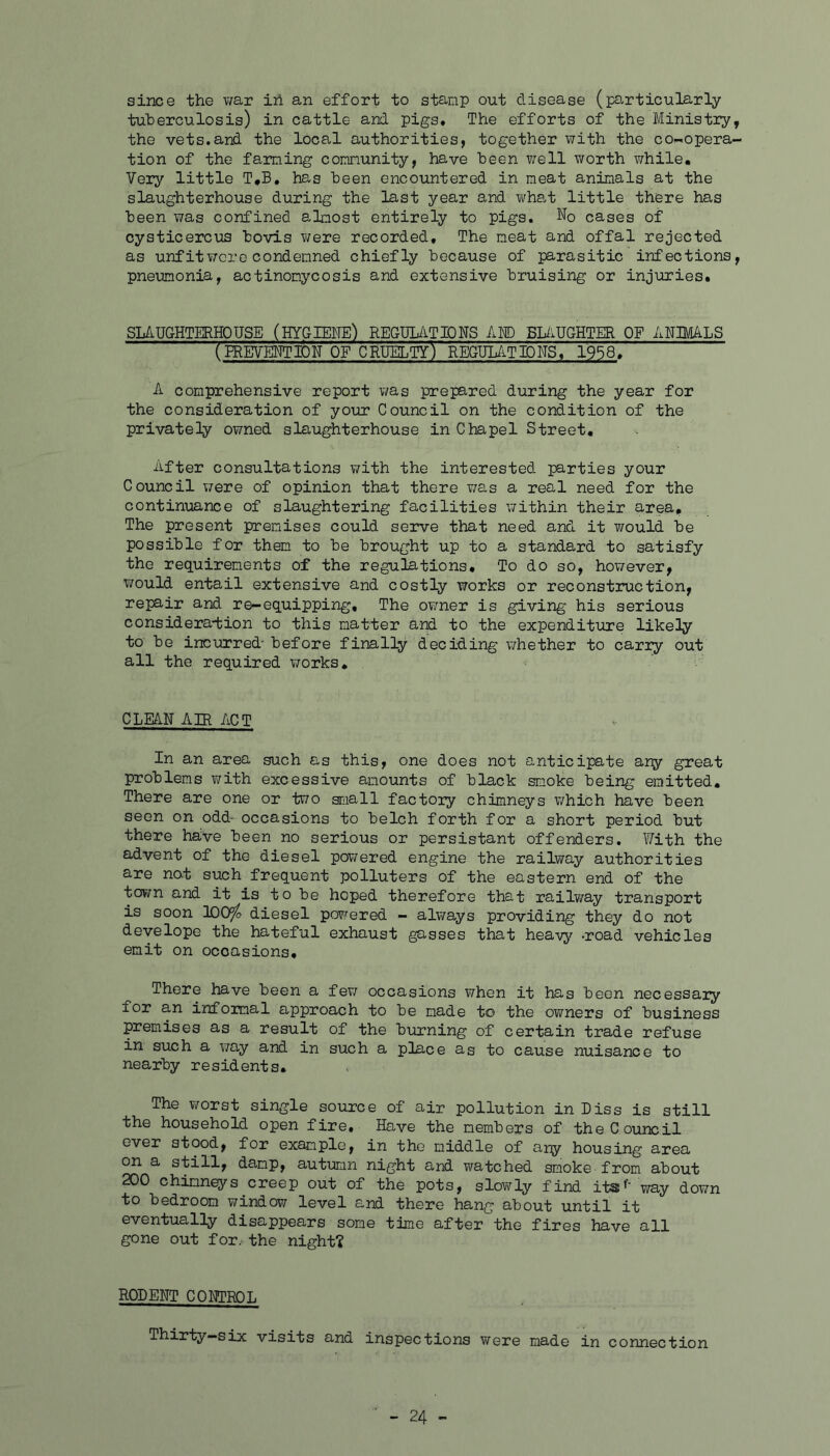 since the war in an effort to stamp out disease (particularly tuberculosis) in cattle and pigs* The efforts of the Ministry, the vets.and the local authorities, together with the co-opera- tion of the faming comnunity, have been ?;ell worth while. Very little T,B. has been encountered in meat animals at the slaughterhouse during the last year and wha.t little there has been was confined alnost entirely to pigs. No cases of cysticercus bovis were recorded. The neat and offal rejected as unfit wore condemned chiefly because of parasitic infections, pneumonia, actinomycosis and extensive bruising or injuries. SLAUGHTERHOUSE (HYGIENE) REGUL/iTIONS AM) BLiiUGHTER OF ANIMALS (PREVENTION OF cruelty) REGULATIONS* 195^ A comprehensive report was prepared during the year for the consideration of yoior Council on the condition of the privately owned slaughterhouse in Chapel Street, After consultations with the interested parties your Council were of opinion that there was a real need for the continuance of slaughtering facilities \7ithin their area. The present premises could serve that need and it would be possible for them to be brought up to a standard to satisfy the requirements of the regulations. To do so, hov/ever, would entail extensive and costly works or reconstixiction, repair and re-equipping. The owner is giving his serious considera-fcion to this matter and to the expenditure likely to be incurred' before finally deciding whether to carry out all the required works. CLEAN AIR ACT In an area such as this, one does not anticipate ar^r great problems with excessive amounts of black smoke being emitted. There are one or two small factory chimneys v;hich have been seen on odd- occasions to belch forth for a short period but there have been no serious or persistant offenders. With the advent of the diesel poT;ered engine the railway authorities are nat such frequent polluters of the eastern end of the town and it is to be hoped therefore that railway transport is soon 1005^ diesel powered - always providing they do not develope the hateful exhaust gasses that heavy road vehicles emit on occasions. There have been a few occasions when it has been necessaiy for an infomal approach to be made to the owners of business premises as a result of the burning of certain trade refuse in such a v/ay and in such a place as to cause nuisance to nearby residents. The worst single source of air pollution in Diss is still the household open fire. Have the members of the Council ever stood, for example, in the middle of any housing area on a still, damp, autumn night and watched smoke from about 200 chimnq/s creep out of the pots, slowly find its' way down to bedroom window level and there hang about until it eventually disappears some time after the fires have all gone out for. the night? RODENT CONTROL Thirty-six visits and inspections were made in connection