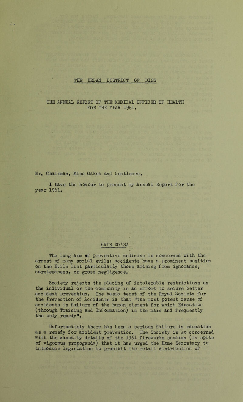 THE URBAN DISTRICT OF PISS THE ANNUAL REPORT OF THE MEDICAL OFFICER OF HEALTH FOR THE YEAR 1961, Mr* Chainnan, Miss Oakes and Gentlemen, I have the honour to present my Annual Report for the year 1961. FAIR DO ' S.1 . The long aim «f preventive medicine is concerned with the arrest of many social evils; accidents have a prominent position on the Evils list particularly those arising from ignorance, carelessness, or gross negligence.- Society rejects the placing of intolerable restrictions on the individual or the community in an effort to secure better accident prevention. The basic tenet of the Royal Society for the Prevention of Accidents is that the most potent cause of accidents is failure of the human element for which Education (through Training and Information) is the main and frequently the only remedy. Unfortunately there has been a serious failure in education as a remedy for accident prevention. The Society is so concerned with the casualty details of the 1961 fireworks session (in spite of vigorous propoganda) that it has urged the Home Secretary to introduce legislation to prohibit the retail distribution of