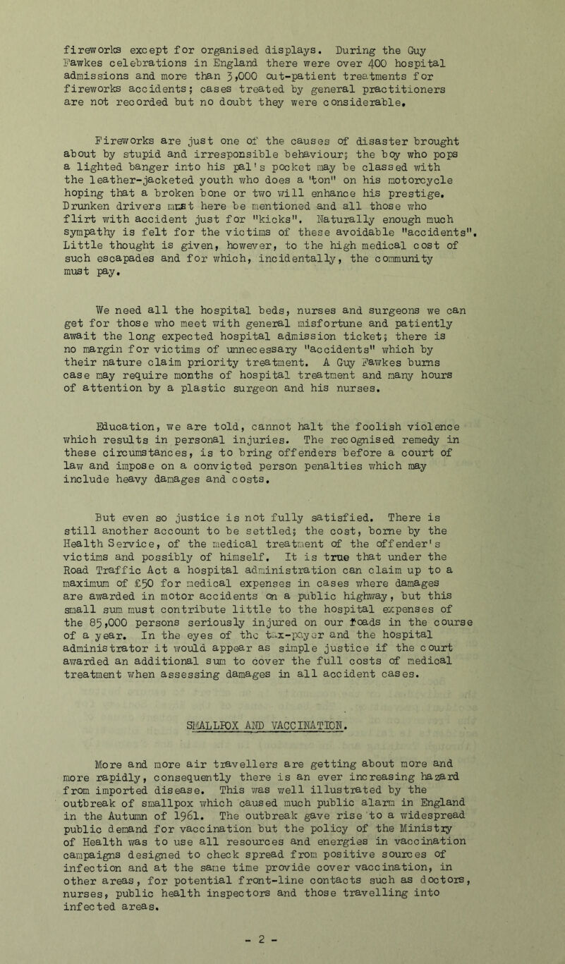 fireworks except for organised displays. During the Guy Fawkes celebrations in England there were over 400 hospital admissions and more than 3>000 out-patient treatments for fireworks accidents; cases treated by general practitioners are not recorded but no doubt they were considerable. Fireworks are just one of the causes of disaster brought about by stupid and irresponsible behaviour; the bey who pops a lighted banger into his pal's pocket may be classed with the leather-jacketed youth ?;ho does a 'ton on his motorcycle hoping that a broken bone or two will enhance his prestige. Drunken drivers mu£t here be mentioned and all those who flirt with accident just for kicks. Naturally enough much sympathy is felt for the victims of these avoidable accidents. Little thought is given, however, to the high medical cost of such escapades and for which, incidentally, the community must pay. We need all the hospital beds, nurses and surgeons we can get for those who meet with general misfortune and patiently await the long expected hospital admission ticket; there is no margin for victims of unnecessary accidents which by their nature claim priority treatment. A Guy Fawkes bums case may require months of hospital treatment and many hours of attention by a plastic surgeon and his nurses. Education, we are told, cannot halt the foolish violence which results in personal injuries. The recognised remedy in these circumstances, is to bring offenders before a court of lav/ and impose on a convicted person penalties which may include heavy damages and costs. But even so justice is not fully satisfied. There is still another account to be settled; the cost, borne by the Health Service, of the medical treatment of the offender's victims and possibly of himself. It is true that under the Road Traffic Act a hospital administration can claim up to a maximum of £50 for medical expenses in cases where damages are awarded in motor accidents on a public highway, but this small sum must contribute little to the hospital expenses of the 85,000 persons seriously injured on our foads in the course of a year. In the eyes of the tax-payer and the hospital administrator it would appear as simple justice if the court awarded an additional sum to cover the full costs of medical treatment when assessing damages in all accident cases. SMALLPOX AND VACCINATION. More and more air travellers are getting about more and more rapidly, consequently there is an ever increasing hazard from imported disease. This was well illustrated by the outbreak of smallpox which caused much public alarm in England in the Autumn of I96I. The outbreak gave rise to a widespread public demand for vaccination but the policy of the Ministry of Health was to use all resources and energies in vaccination campaigns designed to check spread from positive sources of infection and at the same time provide cover vaccination, in other areas, for potential front-line contacts such as doctors, nurses, public health inspectors and those travelling into infected areas.