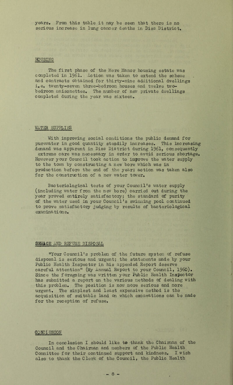 years. Prom this table it may be seen that there is no serious increase in lung cancer deaths in Diss District, HOUSING The first phase of the Mere Manor housing estate was completed in 1961. Action was taken to extend the scheme and contracts obtained for thirty-nine additional dwellings i. e, twenty-seven three-bedroom houses and twelve two- bedroom maisonettes. The number of new private dwellings completed during the year was sixteen. WATER SUPPLIES With improving social conditions the public demand for purewater in good quantity steadily increases. This increasing demand was apparent in Diss District during 1961, consequently extreme care was necessary in order to avoid serious shortage. However your Council took action to improve the water supply to the torn by constructing a new'bore which was in production before the end of the year? action was taken also for the construction of a new water tower. Bacteriological tests of your Council's water supply (including water from the new bore) carried out during the year proved entirely satisfactory? the standard of purity of the water used in your Council's swimming pool continued to prove satisfactory judging by results of bacteriological examinations. SEWAGE AND REFUSE DISPOSAL Your Council's problem of the future system of refuse disposal is serious and urgent? the statements made by your Public Health Inspector in his appended Report deserve careful attention (My Annual Report to your Council, i960). Since the foregoing was written your Public Health Inspector has submitted a report on the various methods of dealing with this problem. The position is now more serious and more urgent. The simplest and least expensive method is the acquisition of suitable land on which excavations can be made for the reception of refuse. CONCLUSION In conclusion I should like to thank the Chairman of the Council and the Chairman and members of the Public Health Committee for their continued support and kindness. I wish also to thank the Clerk of the Council, the Public Health