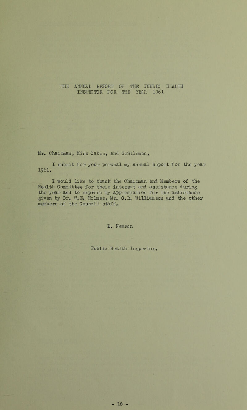 THE ANNUAL REPORT OE THE PUBLIC HEALTH INSPECTOR FOR THE YEAR I96I Mr* Chairman, Miss Oakes, and Gentlemen, I submit for your perusal my Annual Report for the year 1961. I would like to thank the Chairman and Members of the Health Committee for their interest and assistance during the year and to express my appreciation for the assistance given by Dr* W«E* Holmes, Mr, G,R, William.son and the other members of the Council staff. D, Newson Public Health Inspector,