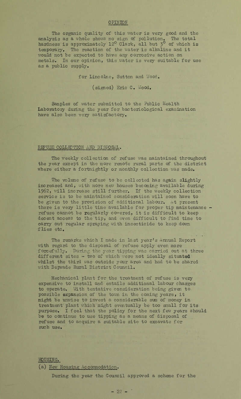 OPINION The organic quality of this water is very good and the analysis as a whole shows no sign of pollution. The total hardness is approximately 12° Clark, all hut 3° of which is temporary. The reaction of the water is alkaline and it would not he expected to have any corrosive action on metals. In our opinion, this water is very suitable for use as a public supply. for Lincolne, Sutton and Wood, (signed) Eric C. Wood. Samples of water submitted to the Public Health Laboratory during the year for bacteriological examination have also been very satisfactory. REFUSE COLL ID TION AND DISPOSAL. The weekly collection of refuse was maintained throughout the year except in the more remote rural parts of the district where either a fortnightly or monthly collection was made. The volume of refuse to be collected has again slightly increased and, with more new houses becoming available during 1962, will increase still further. If the weekly collection service is to be maintained consideration will soon have to be given to the provision of additional labour. At present there is very little time available for proper tip maintenance refuse cannot be regularly cohered, it is difficult to keep decent access to the tip, and even difficult to find time to carry out regular spraying with insecticide to keep down flies etc. The remarks which I made in last year's Annual Report with regard to the disposal of refuse apply even more forcefully. During the year tipping was carried out at three different sites ~ two of which were not ideally situated whilst the third was outside your area and had to be shared with Depwade Rural District Council. Mechanical plant for the treatment of refuse is very expensive to install and entails additional labour charges to operate. With tentative consideration being given to possible expansion of the town in the coming years, it might be unwise to invest a considerable sum of money in treatment plant which might eventually be too small for its purpose. I feel that the policy for the next few years should be to continue to use tipping as a means of disposal of refuse and to acquire a suitable site to excavate for such use. HOUSING. (a) New Housing Accommodation. During the year the Council approved a scheme for the