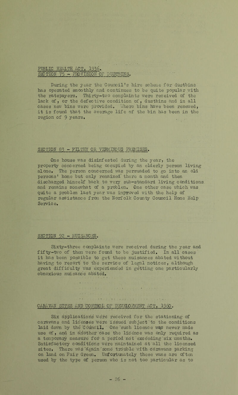 PUBLIC HEALTH ACT, 1956. SECTION 75 - PROVISION OF DUSTBINS, During the year the Council’s hire scheme for dustbins has operated smoothly and continues to he quite popular with the ratepayers. Thirty-two complaints were received of the lack cf, or the defective condition of, dustbins and in all cases new bins were provided. Where bins have been renewed, it is found that the average life of the bin has been in the region of 9 years. SECTION 85 - FILTHY OR VERMINOUS PREMISES. One house was disinfested during the year, the property concerned being occupied by an elderly person living alone. The person concerned was persuaded to go into.an old persons' home but only remained' there a month and then discharged himself back, to veiy sub-standard living, conditions and remains somewhat cf a problem. One other case which- was quite a problem last year was improved with the help of regular assistance from the Norfolk County Council Home Help Servic e. SECTION 92 - NUISANCES. Sixty-three complaints were received during the year and fifty-two of them were found to be justified. In all cases it has been possible to get these nuisances abated without having to resort to the service of legal notices, although great difficulty was experienced in getting one. particularly obnoxious nuisance abated. CARAVAN SITES AND 'CONTROL OF DEVELOPMENT ACT, I960. Six Applications were received for the stationing of caravans and licences were issued subject'to the conditions laid down by the Council. One'such licence wajs never made use cf , and in a'riother case the licence was only required as a temporaiy measure for a period not exceeding'six months. Satisfactory conditions were maintained at all the licensed sites. There was‘again‘some trouble with daravans parking on land on Fair Green. Unfortunately these vans are often used by the type of person who is not too particular as to