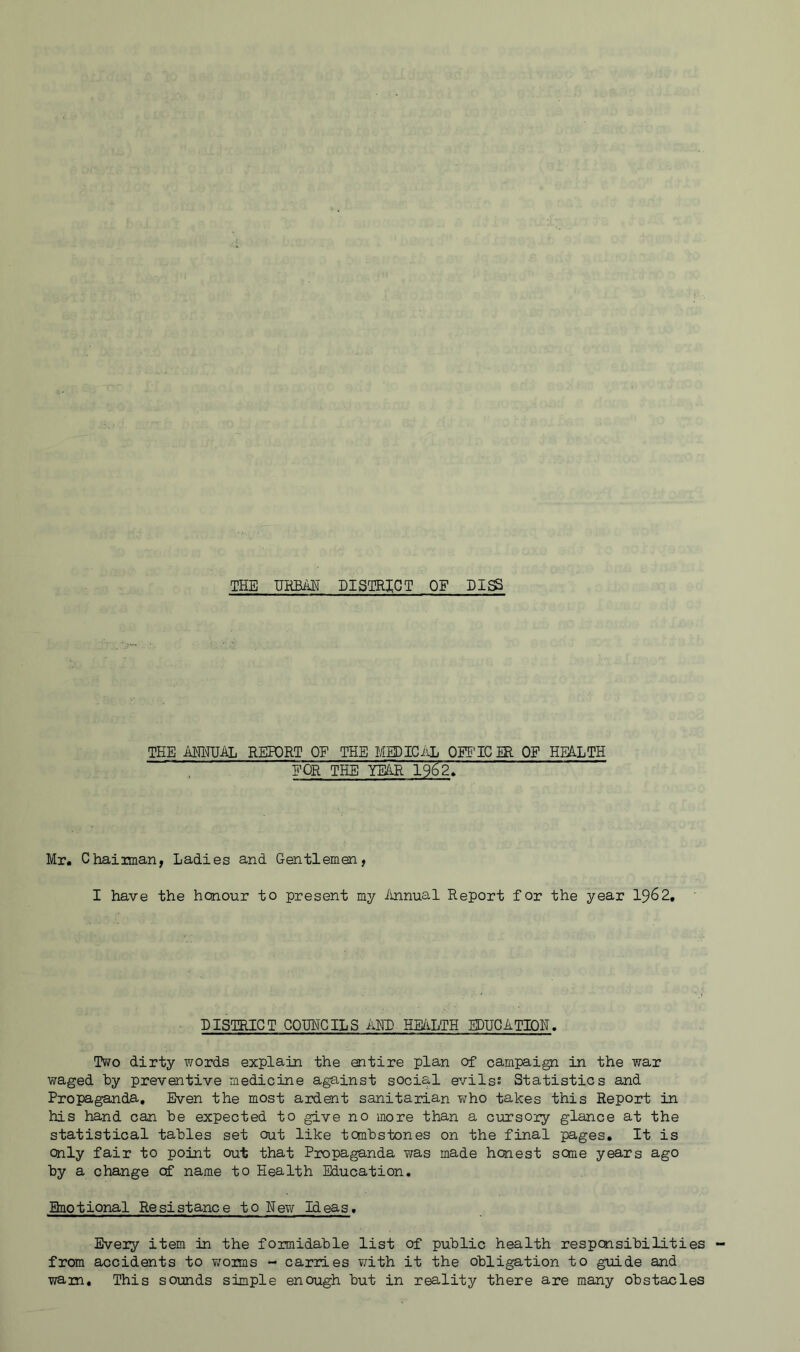 THE IJKBiilT DISQ3HCT OF DI^ TEE AIMJAL REPORT OF THE MEDICiJi OEE'ICM OF HEALTH EOR THE mR 1962> Mr. Chairman, Ladies and Gentlemen, I have the honour to present my ihinual Report for the year 1962, DISTRICT COTJHCILS AKD HE/ILTH EDUCATION. Two dirty words explain the entire plan of campaign in the war waged by preventive medicine against social evilss Statistics and Propaganda, Even the most ardent sanitarian who takes this Report in his hand can he expected to give no more than a cursory glance at the statistical tables set out like tanbstones on the final pages. It is Only fair to point out that Propaganda was made honest seme years ago by a change cf name to Health Education. Ebiotional Resistance to NeT\r Ideas. Every item in the formidable list of public health respcaasibilities from accidents to v/oims - carries with it the obligation to guide and warn. This sounds simple enough but in reality there are many obstacles