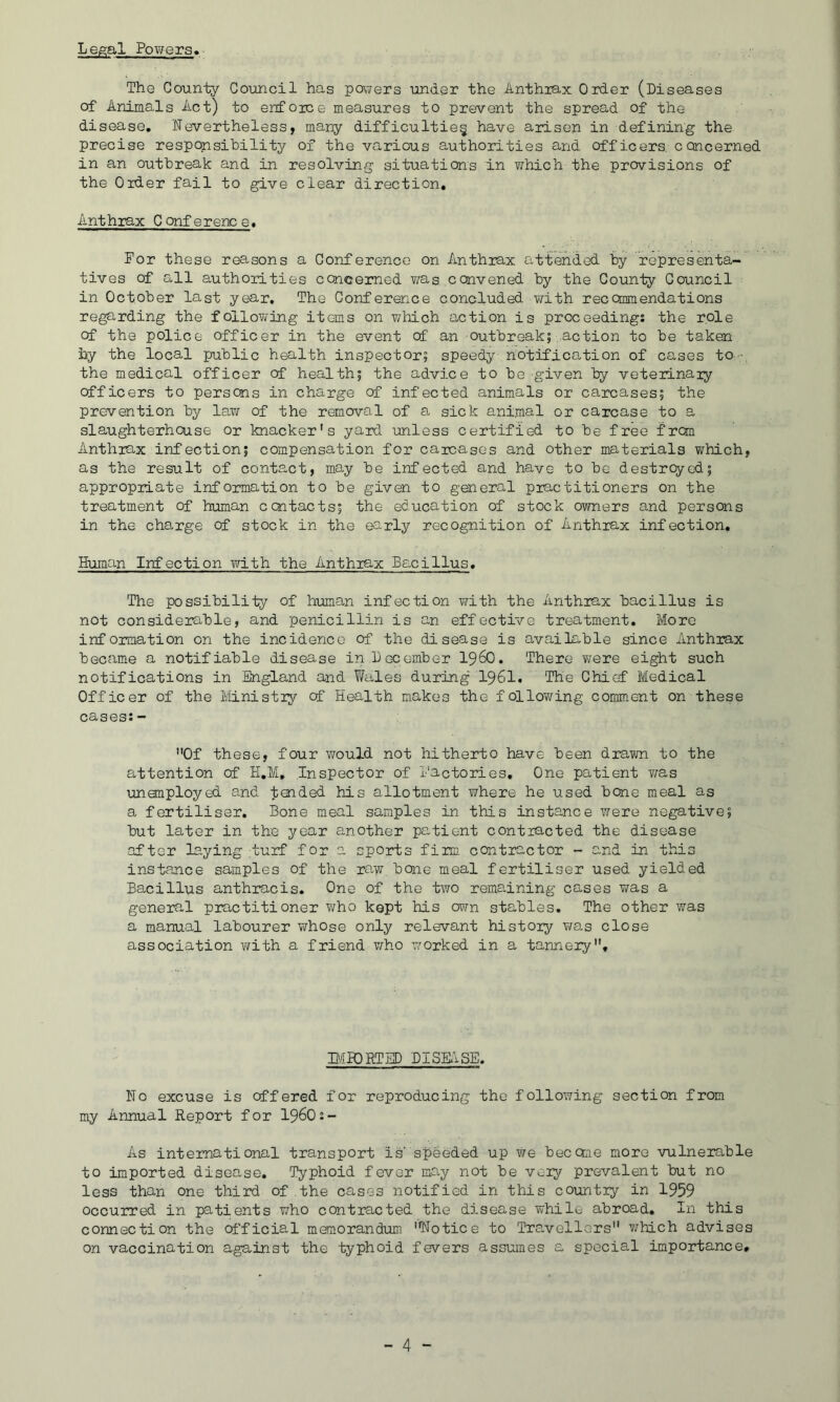 Legal Powers* The County Council has papers under the Anthiax Order (Diseases of Animals Act) to enfoice measures to prevent the spread of the disease. Nevertheless, many difficulties have arisen in defining the precise responsibility of the various authorities and officers, concerned in an outbreak and in resolving situations in which the provisions of the Order fail to give clear direction. Ant hrax C onf e renc e. For these reasons a Conference on Anthrax attended by representa- tives of all authorities concemed was convened by the County Council in October last year. The Conference concluded with reccmmendations regarding the follovi/'ing items on which action is proceedings the role of the police officer in the event of an outbreak; action to be taken hy the local public health inspector; speedy notification of cases to- the medical officer of health; the advice to be given by veterinary officers to persons in charge of infected animals or carcases; the prevention by law of the removal of a sick animal or carcase to a slaughterhouse or knacker's yard unless certified to be free from Anthrax infection; compensation for carcases and other materials which, as the result of contact, may be infected and have to be destrcyed; appropriate information to be givoi to general practitioners on the treatment of human ccntacts; the education of stock owners and persons in the cha-rge of stock in the early recognition of Anthrax infection. Human Infection with the Anthrax Bacillus, The possibility of human infection with the Anthrax bacillus is not considerable, and penicillin is an effective treatment. More information on the incidence of the disease is available since Anthrax became a notifiable disease in ,1 ec emb er I96O. There were eight such notifications in England and ?/ales during'I96I, The Chief Medical Officer of the Ministry cf Health makes the following comment on these cases:- Of these, four would not hitherto have been drawn to the attention of H,M, Inspector of I'actories, One patient was unemployed and taided his allotment where he used bone meal as a fertiliser. Bone meal samples in this instance were negative; but later in the year another patient contracted the disease after laying ;turf for a sports firm contractor - and in this instance samples of the ra.w bone meal fertiliser used yielded Bacillus anthracis. One of the two remaining cases was a general practitioner who kept his own stables. The other was a manual labourer whose only relevant history was close association with a friend v/ho worked in a tannery. miORTED BISE.1SE. No excuse is offered for reproducing the following section from my Annual Report for I96O2- As international transport is' speeded up we beccme more vulnerable to imported disease. Typhoid fever may not be very prevalent but no less than one third of the cases notified in this country in 1959 Occurred in patients who contracted the disease while abroad. In this connection the ot'ficial memorandum Notice to Travellers which advises on vaccination against the typhoid fevers assumes a special importance.