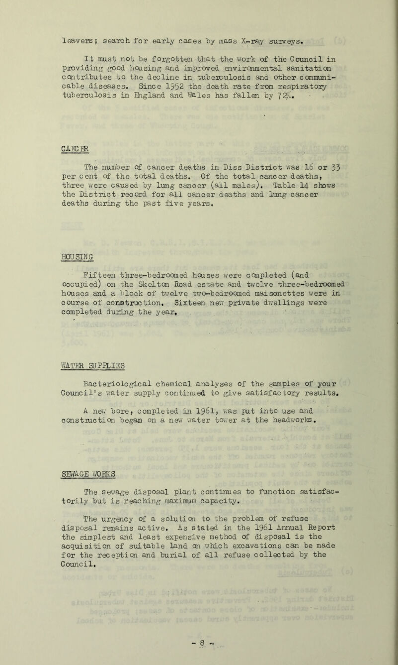 leavers; search for early cases hy mass X-ray surveys. It must not he forgotten that the ii/ork of the Council in providing good housing and improved environmental sanitation contrihutes to the decline in tuberculosis and other communi- cable diseases. Since 1952 the death rate from respiratory tuberculosis in Zhgland and Wales has fallen by 725?^, cAmm The number of cancer deaths in hiss District was 16 or 55 per cent of the total deaths. Of the total cancer deaths, three were caused by lung cancer (all males). Table I4 shows the District record for all cancer deaths and lung cancer deaths during the past five years. HOUSING Fifteen three-bedroomed houses v/ere completed (and occupied) on the Skelton Road estate and twelve three-bedroomed houses and a block of twelve two-bedroomed maisonettes were in course of construction. Sixteen nev/ private dv/ellings were completed during the year. 'WATER SGPIDIES Bacteriological chem.ical analyses of the samples of-your Council's v/ater supply continued to give satisfactory results, A new bore, completed in I96I, was put into use and construction began on a nev/ water tov;er at the headworks. sewage 'WORKS The sewage disposal plant continues to function satisfac' torily but is reaching maximum capacity. The urgency of a soluticn to the problem of refuse disposal remains active. As stated in the I96I Annual Report the simplest and least expensive method of disposal is the acquisition of suitable land on which excavations can be made for the reception and burial of all refuse collected by the Council.