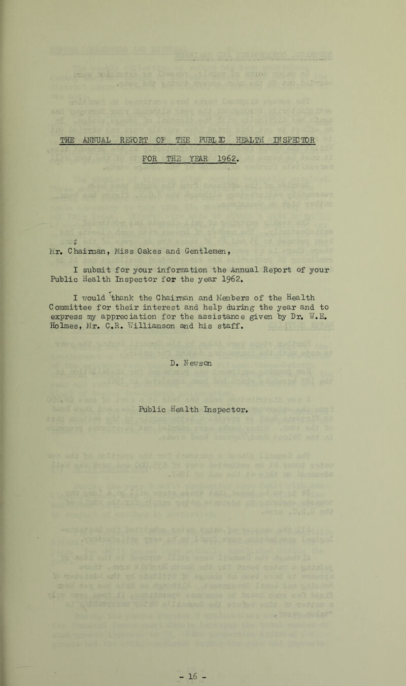 THE AHMJAL RERDRT OE THE PURL HD HEALTH INSPEC TOR FOR THE YEAR 1962, Mr. Chainaan, Miss Oakes and Gentlemen, I submit for your information the Annual Report of your Public Health Inspector for the year I962, I would 'thank the Chairman and Members of the Health Committee for their interest and help during the year and to express my appreciation for the assistance given by Dr, ¥.E, Holmes, Mr, C,R, h'illiamson and his staff. D, Newson Public Health Inspector,