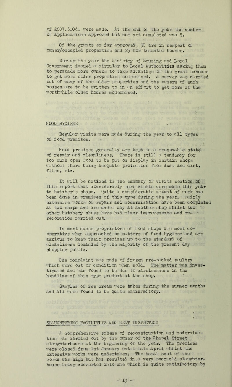 of £887.6,Od, were made. At the end of the year the number of applications approved hut not yet completed v/as 5* Of the grants so far approved, y} are in respect cf owner/occupied properties and 25 for tenanted houses. During the year the hinistiy of Housing and Local Government issued a circular to Local Authorities asking them to persuade more ov.ners to take a-dvantage of the grant schemes to get more older properties modernised. A survey was carried out of many of the older properties and the or/ners of such houses are to he written to in an effort to get more of the worth\/hile older houses modernised. FOOD HYGIME Regular visits were made during the year to all types of food premises. Food premises generally are kept in a reascnahle state' of repair and cleanliness. There is still a tendency for too much open food to he put on display in certain shops without there being adequate protection from dust and dirt, flies, etc. It will he noticed in the summary of visits section.'^, this report that ccnsiderahly more visits were made this year to butcher's shops. Quite a considerable amount of work has been done in premises of this type during the year, i'airly extensive works of repair and modernisation have been completed at two shops and are under v/ay at another shop whilst two other butcheiy shops ha.ve had m.inor improvements and re- rec oration carried out. In most cases proprietors of food shops are most co- operative when approached on imtters of food hygiene and are anxious to keep their premises up to the standard of cleanliness demanded by the majority of the present day shopping public. One complaint was made of frozen pre-packed poultly which were out of condition when sold. The matter was inves- tigated and ivas found to be due to carelessness in the handling of this type product at the shop. Samples of ice cream v/ere taken during the summer months and all v/ere found to be quite satisfactory. SlivUGHTERHTG FACILITIES AHD lUaiT IHSPSGTIDF A comprehensive schone of reconstruction and modernisa- tion T'a.s carried out by the ovner of the Chapel Street slaughterhouse at the beginning of the year. The premises were closed from 1st Januaiy until late April whilst the extensive Vjorks were undertaken. The total cost of the works v/as high but has resulted in a very poor old slaughter- house being converted into one v;hich is quite satisfactory by