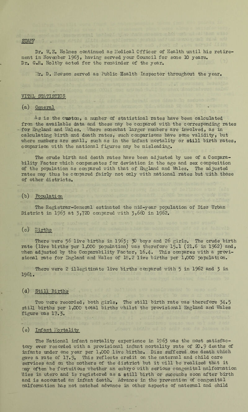 STAEF Dr, ¥,E, Holmes continued as rJedical Officer of Health until his retire- ment in Hovonher 19^3 > having served your Council for some 10 years. Dr, G.R, Holthy acted for the remainder of the year, I;b:, D, Henson served as Public Health Inspector throughout the year. VITAL statistics (a) General As is the cuatom, a n-umber of statistical rates have been calculated from the available data and these nay be compared with the corresponding rates for England and Hales, v.Tiere somewhat larger numbers are involved, as in calculating birth and death rates, such comparisons have some validity, but T/here numbers are small, such as in the infant mortality or still birth rates, comparison with the national figures may be misleading. The crude birth a,nd death rates have been adjusted by use of a Compara- bility Factor which compensates for deviation in the age and sex composition of the population as compared v/ith that of England and Wales, The adjusted rates may thus be compared fairly not only with national rates but with.those of other districts, (h) Population The Registrar-General estimated the mid-year population of Diss Urban District in I963 at 3>720 compared v;ith 3y660 in I962, (c) Births There were 5^ live births in 1963? 3^ boys and 26 girls. The crude birth rate (live births per 1,000 population) was therefore 15«1 (21,6 in I962) and, when adjusted by the Comparability Factor, 16,4. This com.pares ¥/ith a provi- sional rate for England and Wales of 18,2 live births per 1,000 population. There were 2 illegitim.ate live births compared v/ith 5 iw 1962 and 3 in 1961. (d) Still Births ■. Two were recorded, both girls, The still birth rate was therefore 34«5 still births per 1,000 total births v/hilst the provisional England and Wales figure was 17.3* (e) Infant Ilortality The Rational infant mortality experience in I963 was the most satisfac- tory ever recorded with a provisional infant m.ortality rate of 20.9 deaths of infants under one year per 1,000 live births, Diss suff ered ..one death v/hich gave a rate of 17.9. This reflects credit on the maternal and child care services and on the mothers of the district but it will be realised that it may often be fortuitous v;hether an embiyo with serious congenital malformation 'dies in utero and is registered as a still birth or succumbs soon after birth and is accounted an infant death. Advance in the prevention of congenital malformation has not matched advance in other aspects of maternal and child