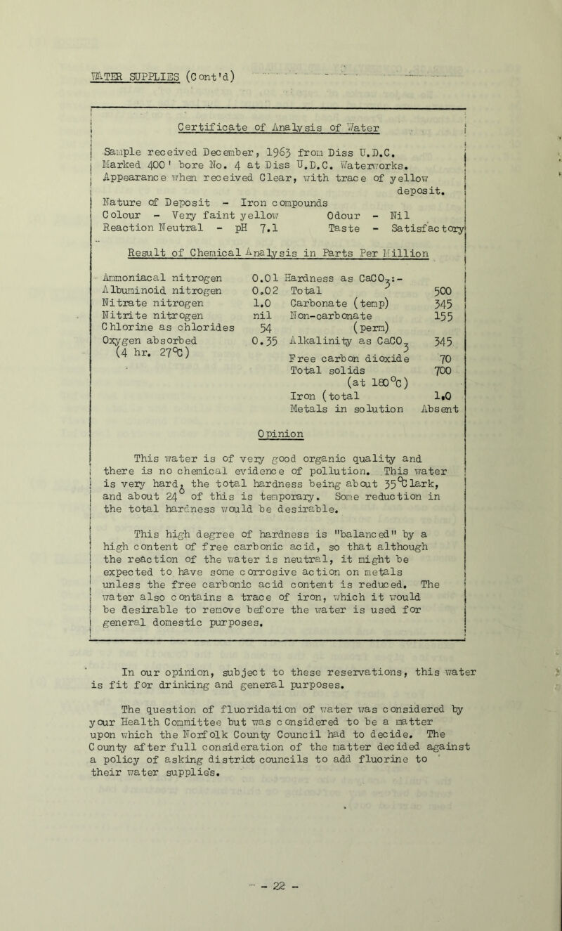 mTER SUPPLIES (Cont'd) I Certificate of Analysis of V/ater j I Sample received December, I965 from Dies U.D.C. | Marked 4OO ' bore No. 4 Q-i Dies U.D.C, Vi'^atermorks. ! Appearance when received Clear, \7ith trace of yellow I j deposit, I Nature of Deposit - Iron compounds Colour - Veiy faint yellow Odour - Nil Reaction Neutral - pH 7»1 Taste - Satisfactory! Result of Chemical Analysis in Parts Per Million I Amnoniacal nitrogen 0.01 Hardness as CaCO^s- 1 Albuminoid nitrogen 0.02 Total ^ 500 ! Nitrate nitrogen 1.0 Carbonate (temp) 345 1 Nitrite nitrogen nil N on- carb ona t e 155 Chlorine as chlorides 54 (pern) Oxygen absorbed 0.35 Alkalinity as CaCO., 345 (4 hr. 27^) 5 Free carbon dioxide 70 Total solids 700 (at 180 °C) Iron (total 1.0 Metals in solution Absent Opinion This water is of veiy good organic quality and i there is no chemical evidence of pollution. This water ! I is veiy hard^ the total hardness being about 35^l9'3:k, and about 24 of this is temporaiy. Som.e reduction in the total hardness would be desirable. This high degree of hardness is balanced by a high content of free carbonic acid, so that although the reaction of the water is neutral, it might be expected to have some corrosive action on metals unless the free carbonic acid content is reduced. The ! water also contains a trace of iron, v/hich it \70uld I be desirable to remove before the water is used for I general domestic purposes, j In our opinion, subject to these reservations, this water is fit for drinking and general purposes. The question of fluoridation of v.'ater was considered by your Health Committee but was considered to be a natter upon which the Norfolk Couniy Council had to decide. The County after full consideration of the natter decided against a policy of asking district councils to add fluorine to their water supplies.