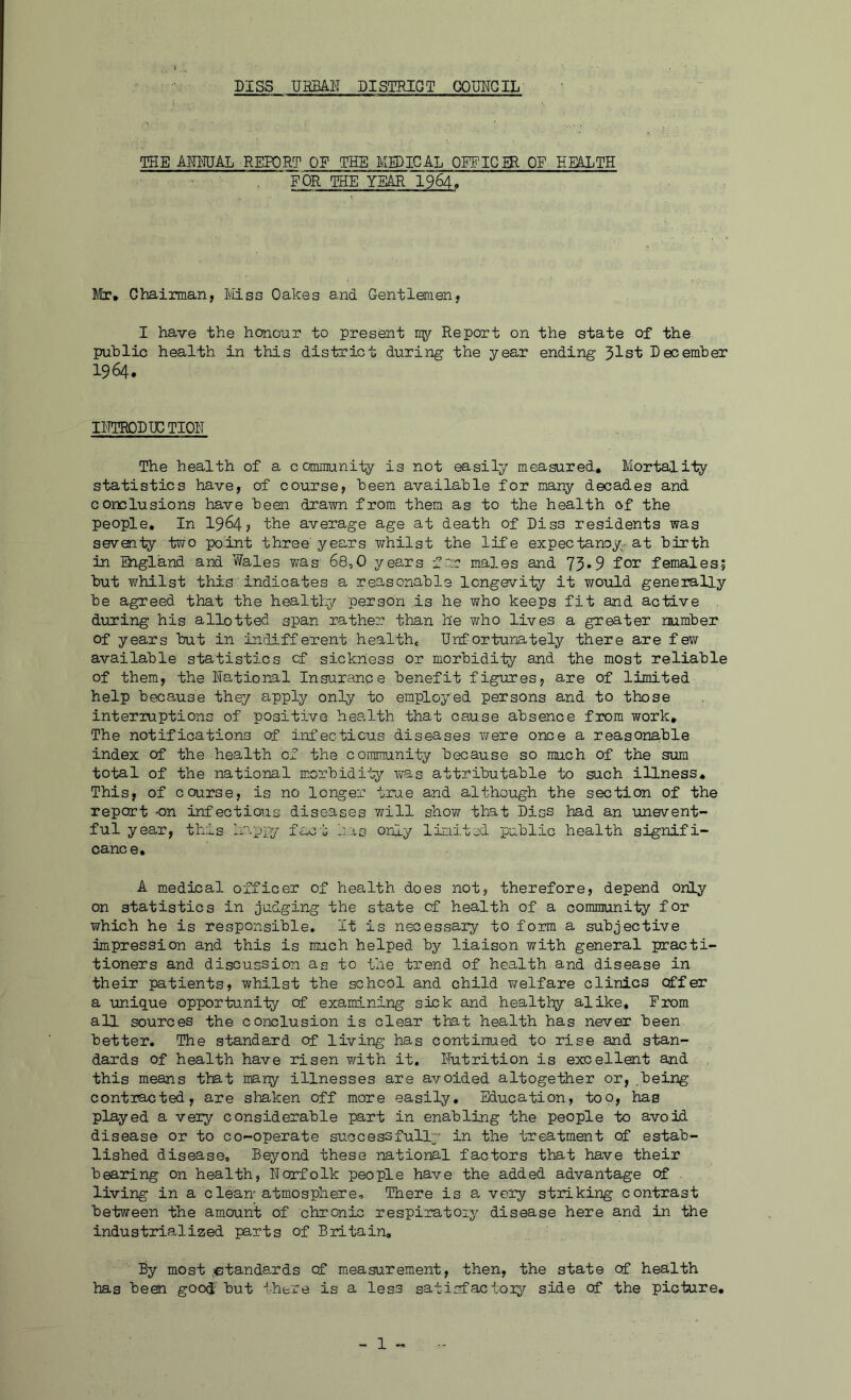 DISS UHBAIT DISTRICT COMGIL THE AWmAL REPORT OE THE MEDICAL OFFIG£R OF EE&XTH FOR THE YEAH I964. Jitr, Chairman, Miss Oakes and Gentlemen, I have the honour to present 1157 Report on the state of the public health in this district during the year ending 51st December 1964. IHTRODDCTIOH The health of a. community is not easily measured. Mortality statistics have, of course, been available for many decades and conclusions have been drawn from them as to the health of the people. In 1964? the average age at death of Diss residents was seventy two point three'years whilst the life expectanoy-at birth in England and Wales was 68,0 years for males and 73»9 f03: females; but T/hilst this' indicates a reasonable longevity it would generally be agreed that the healti^ person is he who keeps fit and active during his allotted span rather than he who lives a greater number of years but in indifferent health* Unfortunately there are few available statistics of sickness or morbidity and the most reliable of them, the National Insurance benefit figures, are of limited help because they apply only to employed persons and to thnse interruptions of positive hea-lth that cause absence from work. The notifications of infecticus diseases were once a reasonable index of the health cf the community because so much of the sum total of the national m.orbidi'by was attributable to such illness. This, of course, is no longer true and although the section of the report -on infectious diseases will show that Diss had an unevent- ful year, this happy fact rrs only limited public health signifi- cance, A medical officer of health does not, therefore, depend only on statistics in judging the state cf health of a comrauni-ty for which he is responsible. It is necessary to form a subjective impression and this is much helped by liaison with general practi- tioners and discussion as to the trend of health and disease in their patients, whilst the school and child v/elfare clinics offer a unique opportunity of examining sick and healtl:^ alike. From all sources the conclusion is clear that health has never been better. The standard of living has continued to rise and stan- dards of health have risen v/ith it. Nutrition is excellent and this means that many illnesses are avoided altogether or, being contracted, are shaken off more easily. Education, too, has played a very considerable part in enabling the people to avoid disease or to co-operate successfullp' in the treatment of estab- lished disease. Beyond these national factors that have their bearing on health, Norfolk people have the added advantage of living in a clean-atmosphere. There is a very striking contrast between the amount of chronic respiratory disease here and in the industrialized parts of Britain, By most .standards cf measurement, then, the state of health has bedi good' but there is a less satisfactoiy side of the piebure.