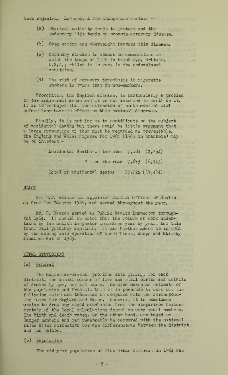 teen rejected« Hot/ever-, a feT7 things are certain - i (a) Physical activity tends to protect and the sedentary life tends to promote coronary disease, (h) Over eating and overweight favours this disease, (c) Coronary disease is comraon in communities in which the tempo of life is brisk e,g, Britain, U,S,A,5 whilst it is rare in the Undeveloped countries, (d) The risk of coronary thrombosis in cigarette smokers is twice that in non-smokers. Bronchitis, the English disease, is particularly a problem of cur industrial areas and it is not intended to dwell on it. It is to'be hoped that the extension of siueke oontrol will before long have an effect on this national disgrace. Finally, it is not for me to pontificate on the subject of accidental deaths but there would be little argument'that, a large proportion of them must be regarded as preventable. The England, and Wales figures for I964 (19^3 iu brackets) may be of interest - ' Accidental deaths- in-the heme 7j160 (?,754)  '* on the road 7,673 (6,743) Total of accidental deaths 17,722 (17,414)’ STAFF Dr, B.Ft 'Had-iiian'was appointed IA:dical Oifioer of Health as from 1st January I964, and served throughout the year, Mr, D, Hewson served as Public Health Inspector through- out 1964, It should be noted that the volume of work under- taken by the health inspector increases year by year, and this trend will 'probably continue. It \Tas further added to in'1964 by the coming into operation of the Offices, Shops and Railway Premises A.ct of I963. VITAL STATISTICS (a) General The Registrar-General provides data giving, for each District, the annual number of live and still births and details of deaths by age, sex and cause. He also' makes an estimate of the population and from'all this it is possible to work out the following rates and th^se-'-can be compared'with the correspond- ing rates for England-and Wales. However, it is sometimes unwise to draw any rigid conclusion from the comparison because certain.of the local calculations depend on very small numbers. The birth and death rates, ’on the other hand, are based on larger numbers and can reasonably be compared with the national rates after correction for age differencesas between the district and the nation, (b) Population The mid-year population of Diss Urban District in I964