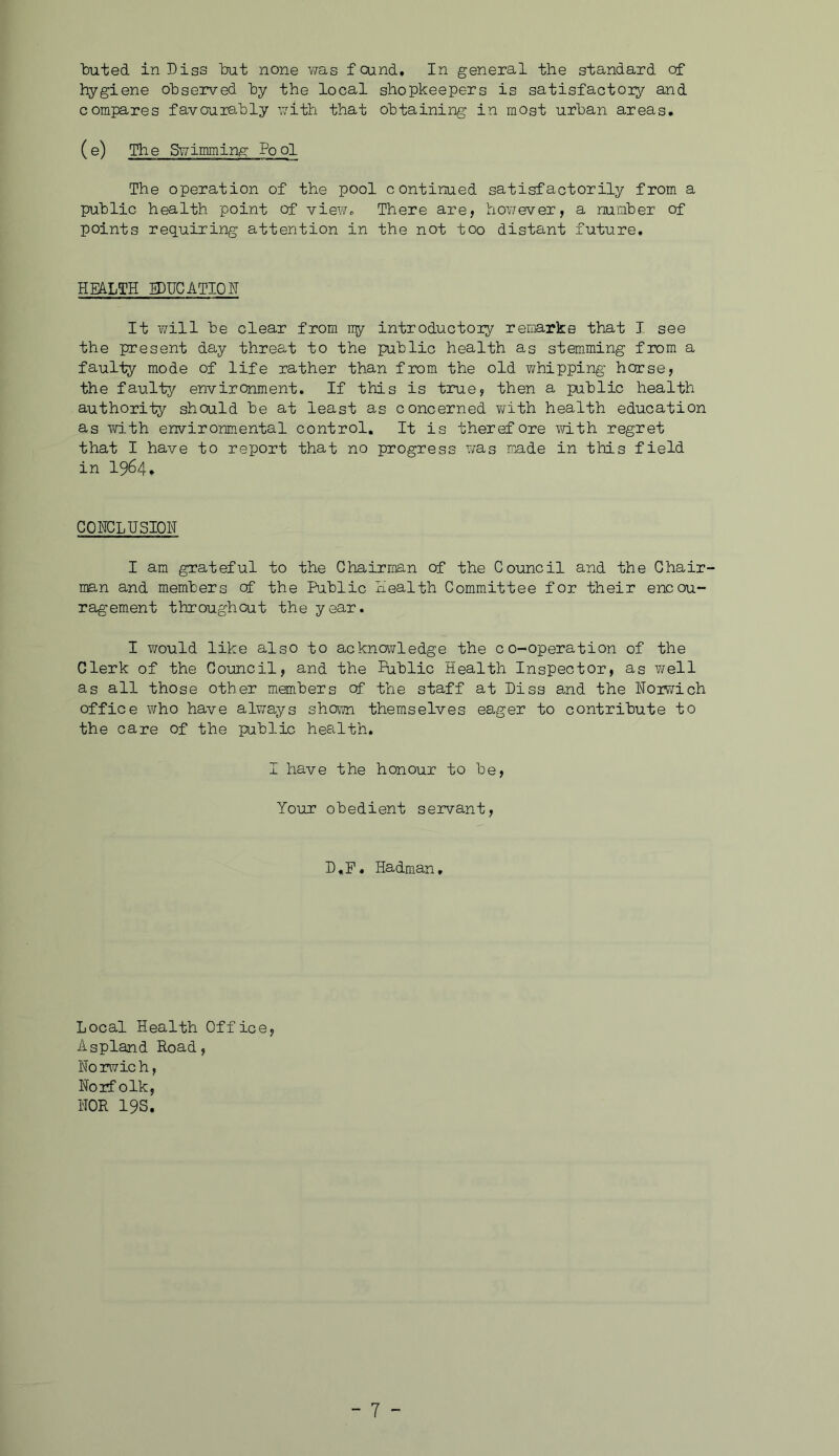 buted in Diss bat none was found. In general the standard of hygiene observed by the local shopkeepers is satisfactoiy and compares favourably with that obtaining in most urban areas. (e) The Swimming Pool The operation of the pool continued satisfactorily from a public health point of view,. There are, hov;ever, a number of points requiring attention in the not too distant future. HEALTH IDUCATIOH It will be clear from iry introductory remarks that I see the present day threat to the public health as stemming from a faulty mode of life rather than from the old ?/hipping horse, the faulty environment. If this is true, then a public health authority should be at least as concerned T/ith health education as with environmental control. It is therefore with regret that I have to report that no progress v;as made in this field in 1964, COHCLHSIOH I am grateful to the Chairman of the Council and the Chair- man and members of the Public Health Committee for their encou- ragement throughout the year. I would like also to acknowledge the co-operation of the Clerk of the Coimcil, and the Public Health Inspector, as well as all those other members of the staff at Diss and the Horr/ich office who have always shewn themselves eager to contribute to the care of the public health. I have the honour to be. Your obedient servant. D.F. Hadman, Local Health Office, Aspland Road, Norwich, Norfolk, NOR 19s.