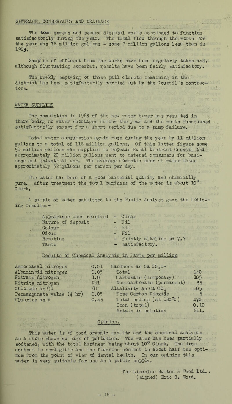 SWmAGE, COIISERVAITGY AW DRABTAGE , The town sewers and sewage disposal works continued to function satisfactorily during the year. The total flow throiigh the works for the year was 78 million gallons - some 7 million gallons less than in 1965. Samples of effluent from the works have been regularly taken and, although fluctuating somewhat, results have been fairly satisfactoiy. The weekly emptying of those pail closets remaining in the district has been satisfactorily carried out by the Council's contrac- tors. V/ATER SUPPLIES The completion iri I985 of the nev/ water tower has resulted in there being no water shortages during the year and the works functioned satisfactorily except f or a short period due to a pump failure. Total water consumption again rose during the year by 11 million gallons to a total of 118 million gallons. Of this latter figure some 51 million gallons v/as supplied to Depwade Rural District Council and approximately 20 million gallons went to metered consumers for busi- ness and industrial use. The average domestic user of v/ater takes approximately 32'gallons per person per day. The water has been of a good bacterial quality and chemically pure. After treatment the total hardness of the water is about 10^ Clark, A sample of water submitted to the Public Analyst gave the follow- ing results^ - .. ... . Appearance when received - Clear Nature of deposit - Nil Colour - Nil Odour - Nil Reac tion - faintly alkaline pH 7*7 Taste satisfactory,' Results of Chemical Analysis in Parts per million Ammoniacal nitrogen 0.01 Hardness as Ca CO^s- Albuminoid nitrogen 0.05 Total ^ 140 Nitrate nitrogen < . 1.0 Carbonate (temporaiy) 103 Nitrite nitrogen Nil Non-carb(Xiate (permanent) 55 Chloride as Cl 60 Alkalinity as Ca CO? 105 Pemanganate value (4 hr) 0.05 Free Carbon Dioxide 5 Fluorine as F 0.45 Total solids (at 180‘^) 470 Iron (total) 0.10 Metals in solution Nil. Opinion. This virater is cf good organic quality and the chemical analysis as a whole shows no sign of pollution. The Ti^atef has been partially softened, with the total hardness being about 10° Clark, The iron content is negligible and the fluorine content is about half the opti-.. mum from the point of view of dental health. In our opinion this water is very suitable for use as a public supply, for Lincolne Sutton & T/ood Ltd, , (signed) Eric C, Wood,