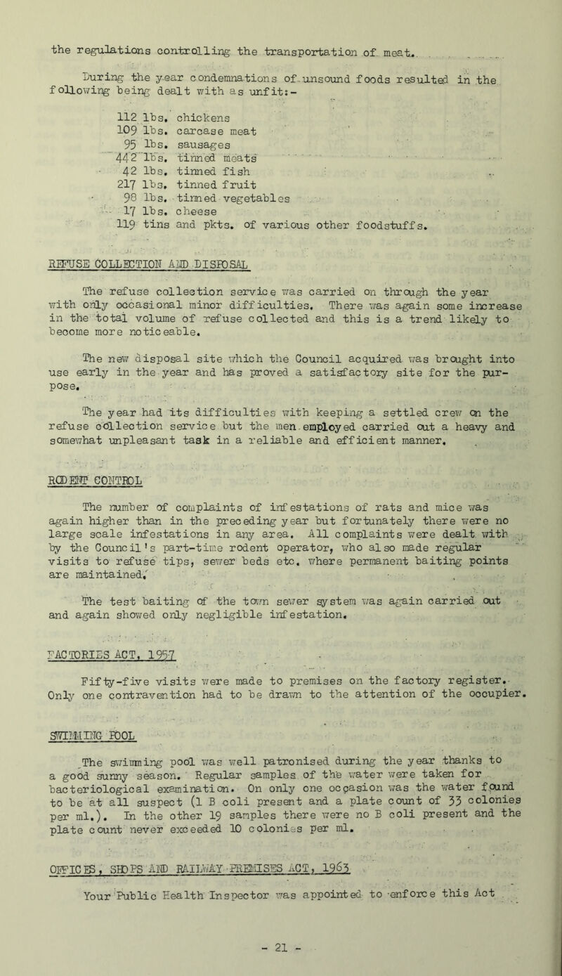 the regulations coixteolling. the transportation of. meat.^. Luring the y-ear condemnations of-unsound foods resultefi in the., folloT/ing being' dealt v/ith as unfit;- 112 Ihs, chickens 109 lbs. carcase meat 95 lbs. sausages 44 2 lb’s, tinned meats' ■ • - - . 42 lbs, tinned fish • ■ 217 lbs, tinned fruit 98 lbs, tinned vegetables ■ 17 lbs. cheese 119 tins and pkts. of various other foodstuffs. RmJSE COLLECTION ALL .PISBOSAL The refuse collection service was carried on through the year with oiiLy occasional minor difficulties. There was again some increase in the total volume of refuse collected and this is a trend likely to become more noticeable. The new disposal site vdiich the Council acquired was brought into use early in the-year and has proved a satisfactory site for the pur- pose, 'The year had its difficulties with keeping a settled crew on the refuse collection service but the men.employed carried out a heavy and somewhat unpleasant task in a reliable and efficient manner, RQDEtTP COETRDL The number of complaints of infestations of rats and mice was again higher than in the preceding year but fortunately there were no large scale infestations in any area. All complaints were dealt with by the Council's part-time rodent operator, who also made regular visits to refuse tips, sewer beds etc. where permanent baiting points are maintained,'^ • . The test baiting Of the town sewer system \7as again carried out and again shov;ed only negligible infestation. FACTORIES ACT, 1957 ’ - Fifty-five visits v/ere made to premises on the factory register.- Only one contravention had to be dravm to the attention of the occupier. bool ^The swimning pool was well patronised during the year thanks to a good sunny season.’ Regular samples of the water were taken for bacteriological examination. On only one occasion was the water found to be at all suspect (l B coli presoit and a plate count of 35 colonies per ml.). In the other I9 samples there were no B coli present and the plate count never exceeded 10 colonies per ml, OFFICIS, SHDPS AHD RAIIA/AY-FREl'.'ilSES ACT, 1963 . ' Your‘Public Health Inspector was appointed to -enforce this Act