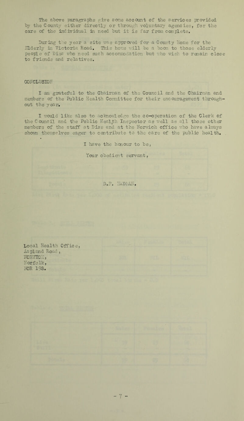 The above paragraphs give some account of the services provided by the County either directly or through voluntary agencies, for the care of the individual in need but it is far from complete. During the year a site was approved for a County Home for the Nlderly in Victoria Road. This home will be a boon to those elderly people of 'Diss who need such accommodation but who wish to remain clos to friends and relatives. CONCLUSION I am grateful to the Chairman of the Council and the Chairman and members of the Public Health Committee for their encouragement through out the year. I would like also to acknowledge the co-operation of the Clerk of the Council and the Public Eealjfch Inspector as well as all those other members of the staff at Diss and at the Norwich office who have always shown themselves eager to contribute to the care of the public health, I have the honour to he, Your obedient servant, D..F. iDl'JdT. Local Health Office, As pi and Road , NORWICH, Norfolk, NOR 19S.