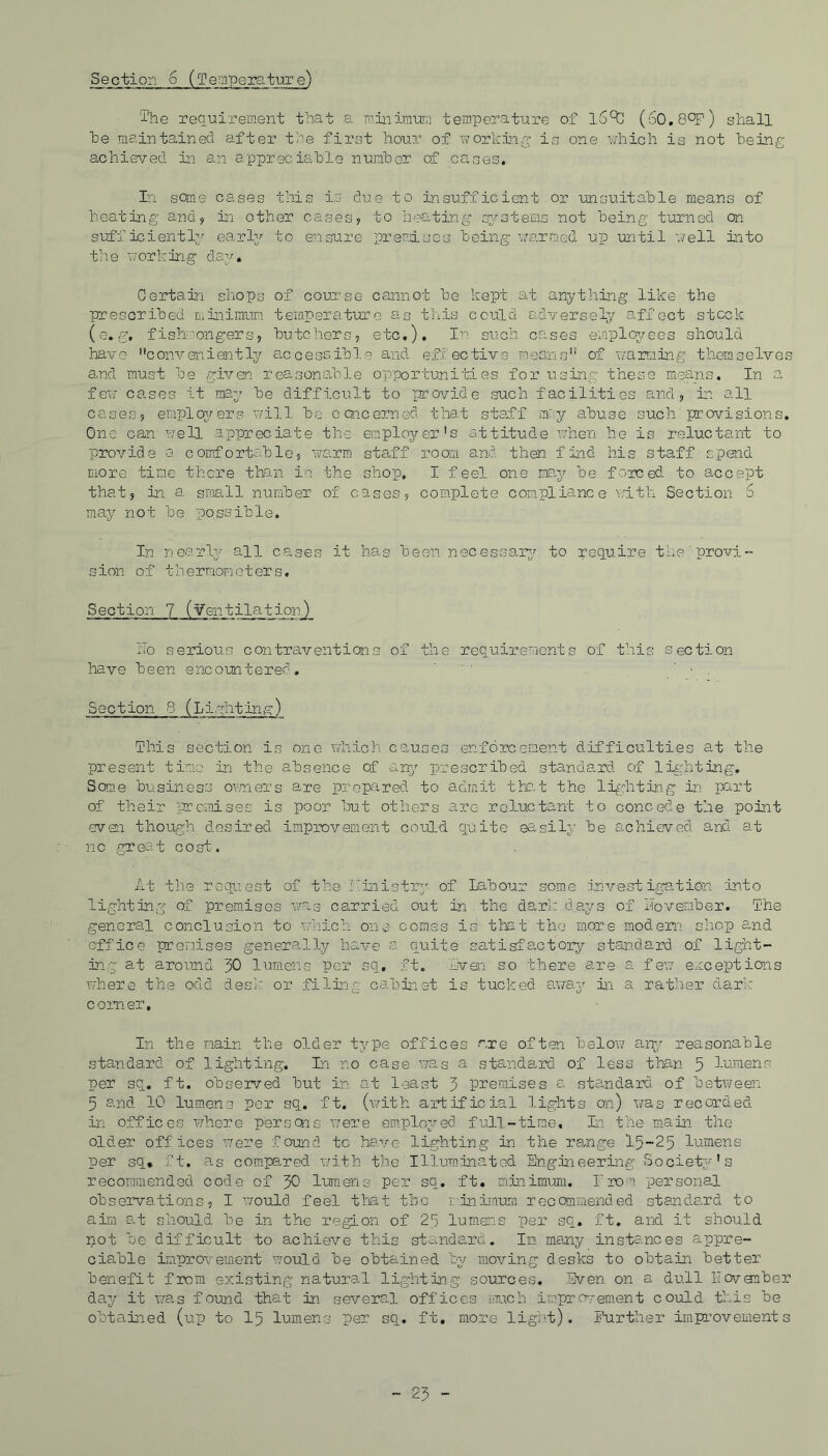 Section 6 (Temperature) The requirement that a minimum temperature of l.Sct! (60.8°F) shall be maintained after the first hour of working is one which is not being achieved in an appreciable number cf cases. In some cases this is due to insufficient or unsuitable means of heating and, in other cases, to heating systems not being turned on sufficiently early to ensure premises being warmed up until well into the w or king day. Certain shops of course cannot be kept at anything like the prescribed minimum temperature as this could adversely affect stock (e.g, fishmongers, butchers, etc.). In such cases employees should have conveniently accessible and effective means of warming themselves and must be given reasonable opportunities for using these means. In a few ca.ses it may be difficult to provide such facilitios and, in all cases, employers will be. concerned that staff may abuse such provisions. One can well appreciate the employer's attitude when he is reluctant to provide a comfortable, warm staff room and then find his staff spend more time there than in the shop. I feel one may be forced- to accept that, in a sms.ll number of cases, complete compliance vrith Section 6 may not be possible. In nearly all cases it has been necessary to require the provi- sion of thermometers. Section 7 (¥entilation)_ i!o serious contraventions of the requirements of this section have been encountered, ■ Section 8 (Lighting) This section is one which causes enforcement difficulties at the present time in the absence cf any prescribed standard, of lighting. Some business owners are prepared to admit that the lighting in part of their premises is poor but others arc reluctant to concede the point even though_ desired improvement could quite easily be achieved and. at no great cost. At- the request of the Kinistry of Labour some investigatibn into lighting of premises wag carried out in the dark days of November. The general conclusion to which one comes is that the more modern, shop and office premises generally have a quite satisfactory standard of light- ing at around 30 lumens per sq, ft. Even so there are a few exceptions where the odd desk or filing cabinet is tucked away in a rather dark comer, In the main the older type offices r.re often below any reasonable standard of lighting. In no case was a standard of less than 5 lumens per sq. ft. observed but in at least 3 premises a standard of between 5 and 10 lumens per sq. ft. (with artificial lights on) was recorded in offices where persons were employed full-time. In the main the older offices were found to have lighting in the range 15-25 lumens per sq. ft. as compa.red with the Illuminated Engineering Society's recommended code of 30 lumens per sq. ft. minimum. From personal observations, I would feel that the minimum recommended standard to aim at should be in the region of 25 lumens per sq. ft, and it should not be difficult to achieve this standard. In many instances appre- ciable improvement would be obtained by moving desks to obtain better benefit from existing natural lighting sources. Even on a dull ITovanber day it was found that in several offices much improvement could this be obtained (up to 15 lumens per sq. ft. more light). Further improvements